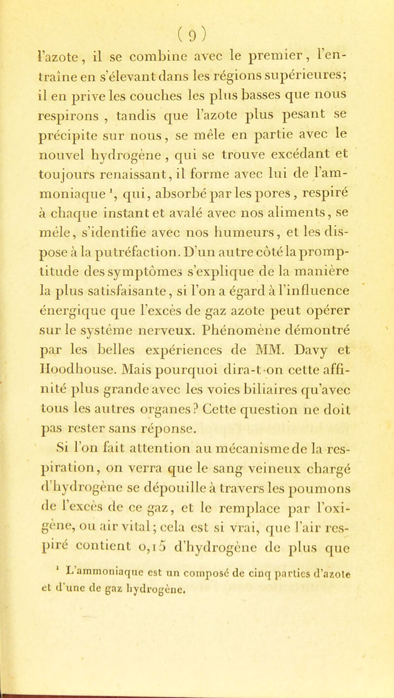 l'azote, il se combine avec le premier, l'en- traîne en s'élevant dans les régions supérieures; il en prive les couches les plus basses que nous respirons , tandis que l'azote plus pesant se précipite sur nous, se mêle en partie avec le nouvel hydrogène , qui se trouve excédant et toujours renaissant, il forme avec lui de l'am- moniaque *, qui, absorbé par les pores, respiré à chaque instant et avalé avec nos aliments, se mêle, s'identifie avec nos humeurs, et les dis- pose à la putréfaction. D'un autre côté la promp- titude des symptômes s'explique de la manière la plus satisfaisante, si l'on a égard à l'influence énergique que l'excès de gaz azote peut opérer sur le système nerveux. Phénomène démontré par les belles expériences de MM. Davy et Hoodhouse. Mais pourquoi dira-t-on cette affi- nité plus grande avec les voies biliaires qu'avec tous les autres organes ? Cette question ne doit pas rester sans réponse. Si l'on fait attention au mécanisme de la res- piration, on verra que le sang veineux chargé d'hydrogène se déj)ouille à travers les poumons de l'excès de ce gaz, et le remplace par l'oxi- gène, ou air vital; cela est si vrai, que l'air res- piré contient o,i5 d'hydrogène de plus que ' L'ammoniaque est un composé de cinq parties d'azote et d'une de gaz bydrogènc.