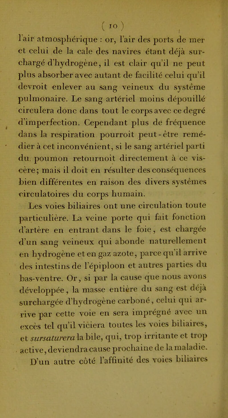 ( lo) Tair atmosjihérique : or, l'air des ports de mer et celui de la cale des navires étant déjà sur- chargé d'hydrogène, il est clair qu'il ne peut plus absorber avec autant de facilité celui qu'il devroit enlever au sang veineux du système pulmonaire. Le sang artériel moins dépouillé circulera donc dans tout le corps avec ce degré d'imperfection. Cependant plus de fréquence dans la respiration pourroit peut-être remé- dier à cet inconvénient, si le sang artériel parti du. poumon retournoit directement à ce vis- cère; mais il doit en résulter des conséquences bien différentes en raison des divers systèmes circulatoires du corps humain. Les voies biliaires ont une circulation toute particulière. La veine porte qui fait fonction d'artère en entrant dans le foie, est chargée d'un sang veineux qui abonde naturellement en hydrogène et en gaz azote, parce qu'il arrive des intestins de l'épiploon et autres parties du bas-ventre. Or, si par la cause que nous avons développée, la masse entière du sang est déjà surchargée d'hydrogène carboné, celui qui ar- rive par cette voie en sera imprégné avec un excès tel qu'il viciera toutes les voies biliaires, et sursatumra\7!.\i\\Q, qui, trop irritante et trop active, deviendra cause prochaine de la maladie. D'un autre côté l'affinité des voies biliaires