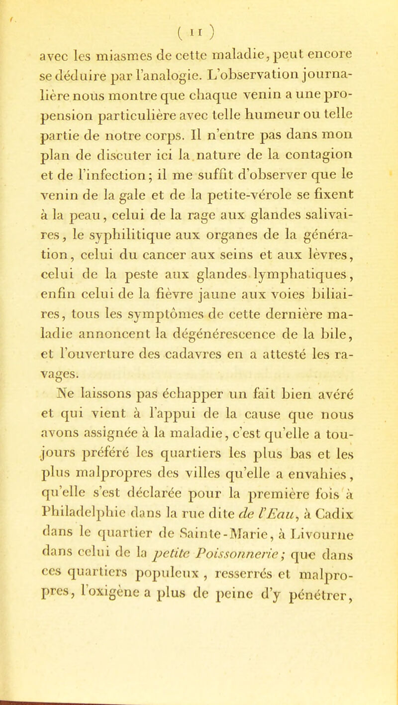 avec les miasmes de cette maladie, peut encore se déduire par l'analogie. L'observation journa- lière nous montre que chaque venin a une pro- pension particulière avec telle humeur ou telle partie de notre corps. Il n'entre pas dans mon plan de discuter ici la nature de la contagion et de l'infection ; il me suffit d'observer que le venin de la gale et de la petite-vérole se fixent à la peau, celui de la rage aux glandes salivai- res, le syphilitique aux organes de la généra- tion , celui du cancer aux seins et aux lèvres, celui de la peste aux glandes lymphatiques, enfin celui de la fièvre jaune aux voies biliai- res , tous les symptômes de cette dernière ma- ladie annoncent la dégénérescence de la bile, et l'ouverture des cadavres en a attesté les ra- vages. Ne laissons pas échapper un fait bien avéré et qui vient à l'appui de la cause que nous avons assignée à la maladie, c'est c[u'elle a tou- jours préféré les quartiers les plus bas et les plus malpropres des villes qu'elle a envahies, qu'elle s'est déclarée pour la première fois à Philadelphie dans la rue dite de l'Eau, à Cadix dans le quartier de Sainte-Marie, à Livourne dans celui de la jjetitc Poissonnerie ; qu« dans ces quartiers populeux , resserrés et malpro- pres, l'oxigène a plus de peine d'y pénétrer,
