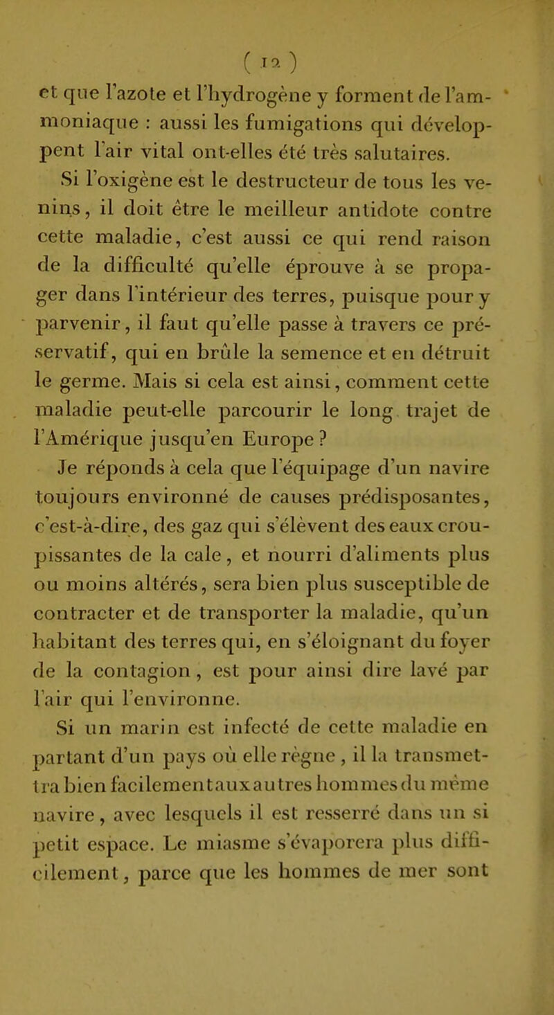 ( -^o et que lazote et l'hydrogène y forment de l'am- ' moniaque : aussi les fumigations qui dévelop- pent lair vital ont-elles été très salutaires. Si l'oxigène est le destructeur de tous les ve- nins , il doit être le meilleur antidote contre cette maladie, c'est aussi ce qui rend raison de la difficulté qu'elle éprouve à se propa- ger dans l'intérieur des terres, puisque pour y parvenir, il faut qu'elle passe à travers ce pré- servatif, qui en brûle la semence et en détruit le germe. Mais si cela est ainsi, comment cette maladie peut-elle parcourir le long trajet de l'Amérique jusqu'en Europe ? Je réponds à cela que l'équipage d'un navire toujours environné de causes prédisposantes, c'est-à-dire, des gaz qui s'élèvent des eaux crou- pissantes de la cale, et nourri d'aliments plus ou moins altérés, sera bien plus susceptible de contracter et de transporter la maladie, qu'un habitant des terres qui, en s'éloignant du foyer de la contagion , est pour ainsi dire lavé par l'air qui l'environne. Si un marin est infecté de cette maladie en partant d'un pays où elle règne , il la transmet- tra bien facilementauxautres hommes du même navire, avec lesquels il est resserré dans un si petit espace. Le miasme s'évaporera plus diffi- cilement , parce que les hommes de mer sont