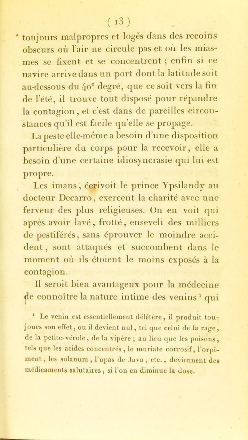 ' toujours malpropres et logés dans des recoins obscurs où l'air ne circule pas et où les mias- mes se fixent et se concentrent ; enfin si ce navire arrive dans un port dont la latitude soit au-dessous du [\o^ degré, que ce soit vers la fin de l'été, il trouve tout disposé pour répandre la contagion, et c'est dans de pareilles circon- stances qu'il est facile qu'elle se propage. La peste elle-même a besoin d'une disposition particulière du corps pour la recevoir, elle a besoin d'une certaine idiosyncrasie qui lui est propre. Les imans , écrivoit le prince Ypsilandy au docteur Decarro, exercent la charité avec une ferveur des plus religieuses. On en voit qui après avoir lavé, frotté, enseveli des milliers de pestiférés, sans éprouver le moindre acci- dent , sont attaqués et succombent dans le moment où ils étoient le moins exposés à la contagion. Il seroit bien avantageux pour la médecine jle connoître la nature intime des venins ' qui  Le venin est essenliellement délétère, il produit tou- jours son effet, ou il devient nul, tel que celui de la rage, de la petite-vérole, de la vipère ; au lieu que les poisons, tels que les acides concentrés , le muriate corrosif, l'orpi- ment , les solanum, l'upas de Java , etc., deviennent des médicaments salutaires, si l'on en diminue la dose.