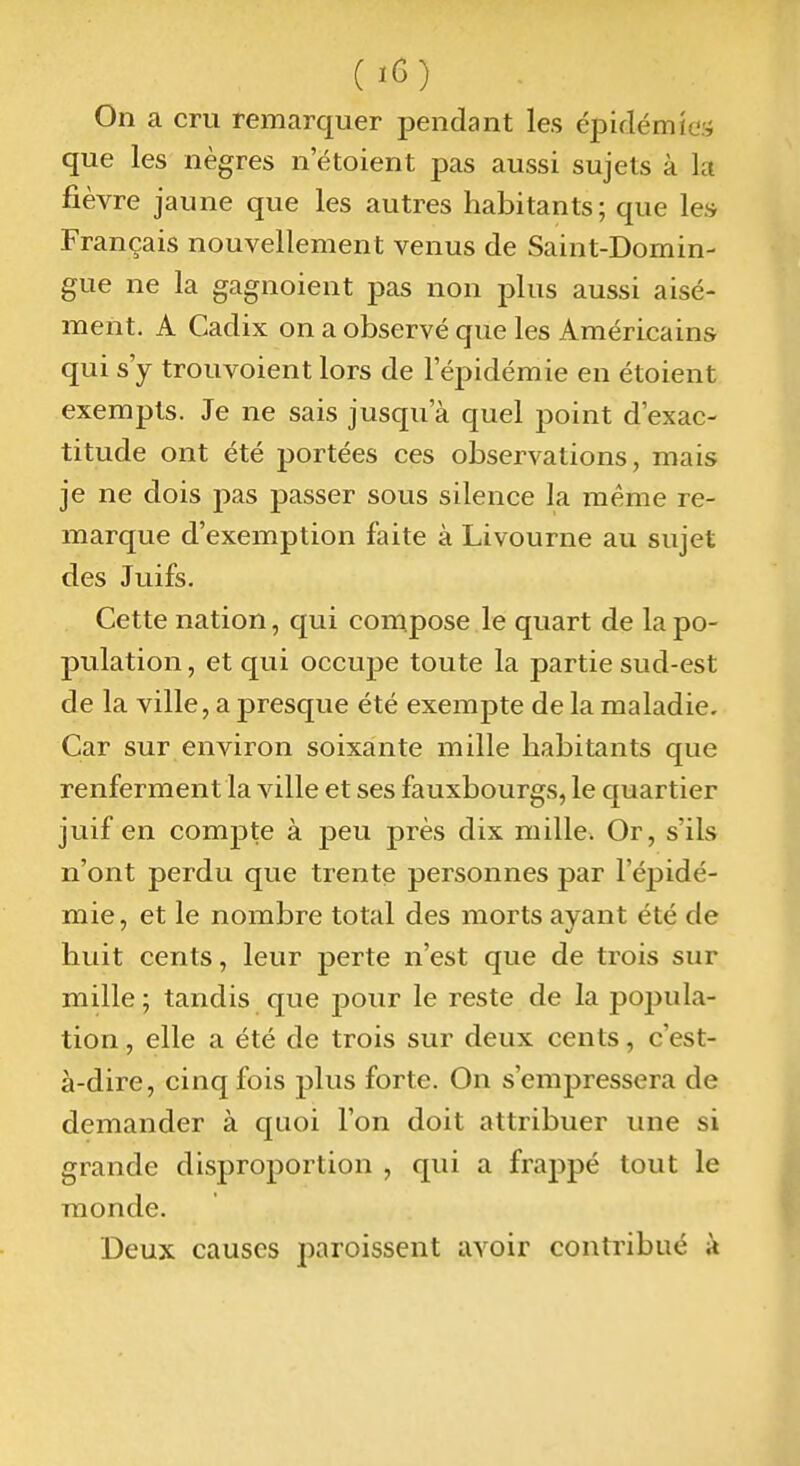 On a cru remarquer pendant les épidémîe.'i que les nègres n etoient pas aussi sujets à la fièvre jaune que les autres habitants; que les Français nouvellement venus de Saint-Domin- gue ne la gagnoient pas non plus aussi aisé- ment. A Cadix on a observé que les Américains qui s'y trouvoient lors de l'épidémie en étoient exempts. Je ne sais jusqu'à quel point d'exac- titude ont été portées ces observations, mais je ne dois pas passer sous silence la même re- marque d'exemption faite à Livourne au sujet des Juifs. Cette nation, qui conipose le quart de la po- pulation , et qui occupe toute la partie sud-est de la ville, a presque été exempte de la maladie. Car sur environ soixante mille habitants que renferment la ville et ses fauxbourgs, le quartier juif en compte à peu près dix mille. Or, s'ils n'ont perdu que trente personnes par l'épidé- mie, et le nombre total des morts ayant été de huit cents, leur perte n'est que de trois sur mille ; tandis que pour le reste de la pojiula- tion, elle a été de trois sur deux cents, c'est- à-dire, cinq fois plus forte. On s'empressera de demander à quoi l'on doit attribuer une si grande disproportion , qui a frappé tout le monde. Deux causes paroissent avoir contribué à