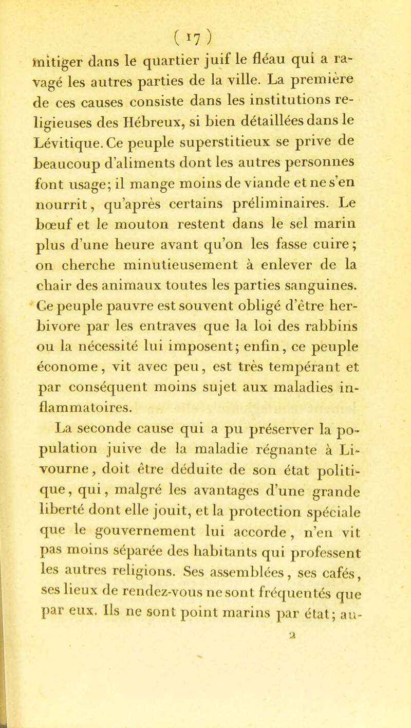 (ï7) ïnitiger dans le quartier juif le fléau qui a ra- vagé les autres parties de la ville. La première de ces causes consiste dans les institutions re- ligieuses des Hébreux, si bien détaillées dans le Lévitiqiie. Ce peuple superstitieux se prive de beaucoup d'aliments dont les autres personnes font usage; il mange moins de viande et ne s'en nourrit , qu'après certains préliminaires. Le bœuf et le mouton restent dans le sel marin plus d'une heure avant qu'on les fasse cuire ; on cherche minutieusement à enlever de la chair des animaux toutes les parties sanguines. Ce peuple pauvre est souvent obligé d'être her- bivore par les entraves que la loi des rabbins ou la nécessité lui imposent; enfin, ce peuple économe, vit avec peu, est très tempérant et par conséquent moins sujet aux maladies in- flammatoires. La seconde cause qui a pu préserver la po- pulation juive de la maladie régnante à Li- vourne, doit être déduite de son état politi- que, qui, malgré les avantages d'une grande liberté dont elle jouit, et la protection spéciale que le gouvernement lui accorde, n'en vit pas moins séparée des habitants qui professent les autres religions. Ses assemblées, ses cafés, ses lieux de rendez-vous ne sont fréquentés que par eux. Ils ne sont point marins par état; au-