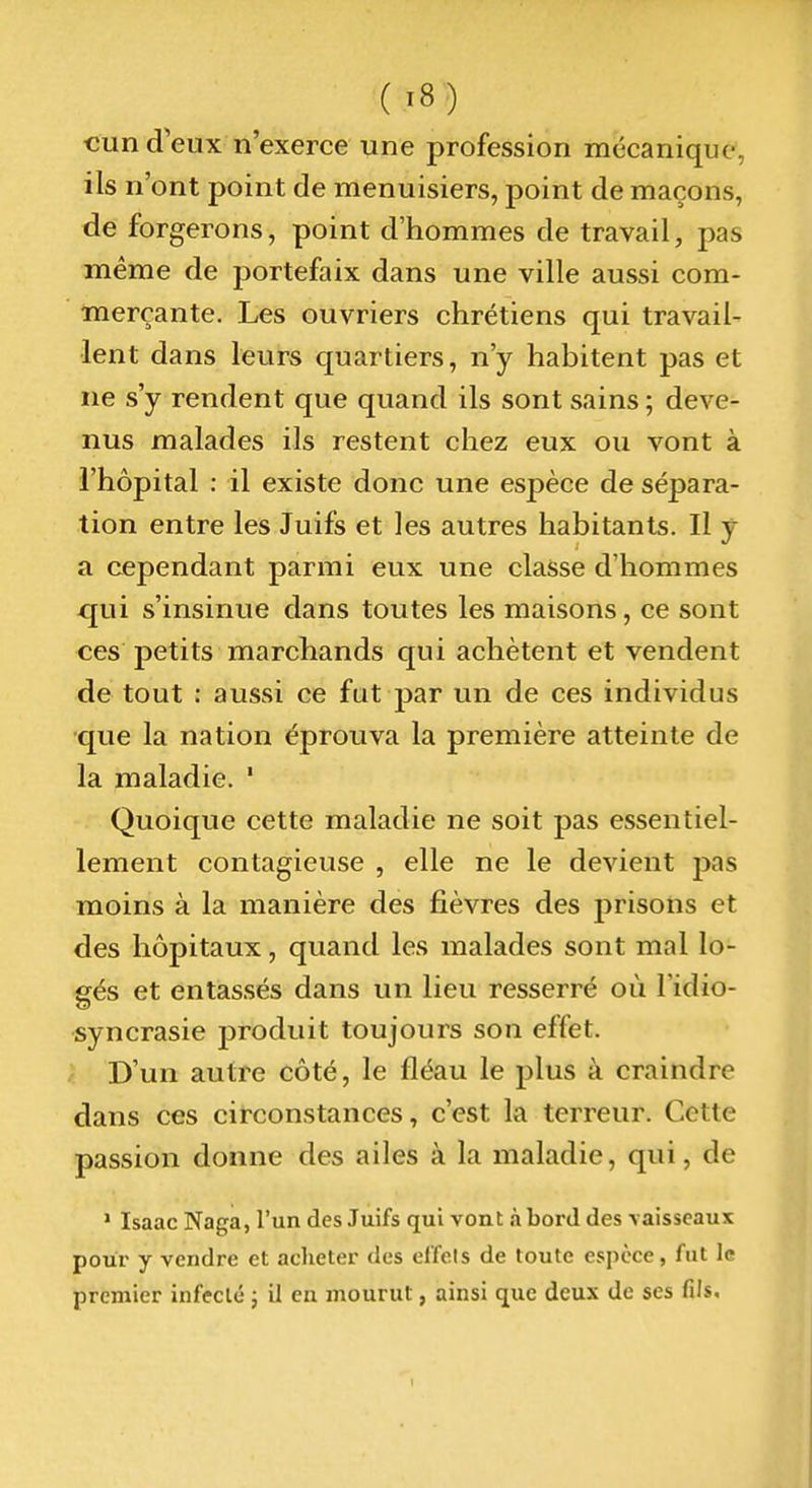 cun d'eux n'exerce une profession mécanique, ils n'ont point de menuisiers, point de maçons, de forgerons, point d'hommes de travail, pas même de portefaix dans une ville aussi com- merçante. Les ouvriers chrétiens qui travail- lent dans leurs quartiers, n'y habitent pas et ne s'y rendent que quand ils sont sains ; deve- nus malades ils restent chez eux ou vont à l'hôpital : il existe donc une espèce de sépara- tion entre les Juifs et les autres habitants. Il y a cependant parmi eux une classe d'hommes qui s'insinue dans toutes les maisons, ce sont ces petits marchands qui achètent et vendent de tout : aussi ce fut par un de ces individus •que la nation éprouva la première atteinte de la maladie. ' Quoique cette maladie ne soit pas essentiel- lement contagieuse , elle ne le devient pas moins à la manière des fièvres des prisons et des hôpitaux, quand les malades sont mal lo- gés et entassés dans un lieu resserré où l'idio- syncrasie produit toujours son effet. D'un autre côté, le fléau le plus à craindre dans ces circonstances, c'est la terreur. Cette passion donne des ailes à la maladie, qui, de • Isaac Naga, l'un des Juifs qui vont à bord des vaisseaux pour y vendre et aclieter des clïols de toute espèce, fut le premier infecté ; il en mourut, ainsi que deux de ses fils.