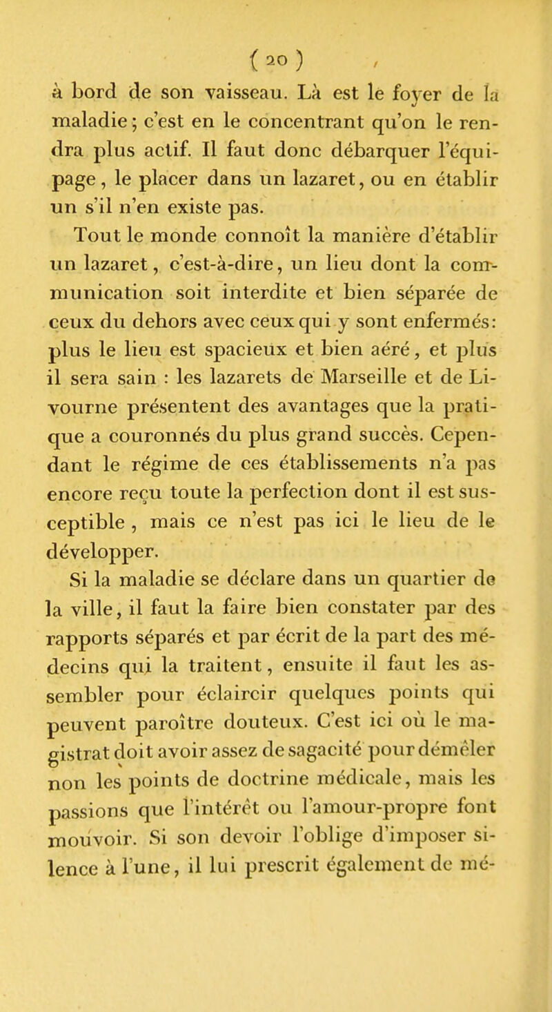 à bord de son vaisseau. Là est lé foyer de la maladie ; c'est en le concentrant qu'on le ren- dra plus actif. Il faut donc débarquer l'équi- page , le placer dans un lazaret, ou en établir un s'il n'en existe pas. Tout le monde connoît la manière d'établir un lazaret, c'est-à-dire, un lieu dont la conr- munication soit interdite et bien séparée de ceux du dehors avec ceux qui y sont enfermés: plus le lieu est spacieux et bien aéré, et plus il sera sain : les lazarets de Marseille et de Li- vourne présentent des avantages que la prati- que a couronnés du plus grand succès. Cepen- dant le régime de ces établissements n'a pas encore reçu toute la perfection dont il est sus- ceptible , mais ce n'est pas ici le lieu de le développer. Si la maladie se déclare dans un quartier de la ville, il faut la faire bien constater par des rapports séparés et par écrit de la part des mé- decins qui la traitent, ensuite il faut les as- sembler pour éclaircir quelques points qui peuvent paroître douteux. C'est ici où le ma- gistrat doit avoir assez de sagacité pour démêler non les points de doctrine médicale, mais les passions que l'intérêt ou l'amour-propre font mouvoir. Si son devoir l'oblige d'imposer si- lence à l'une, il lui prescrit également de me-