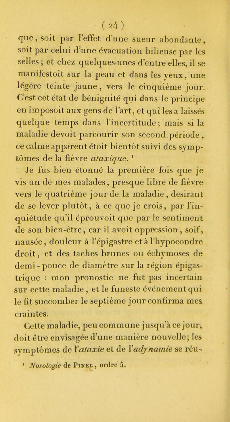 ( ^4 ) que, soit par l'effet d'une sueur abondante, soit par celui d'une évacuation bilieuse par les selles ; et chez quelques-unes d'entre elles, il se manifestoit sur la peau et dans les yeux, une légère teinte jaune, vers le cinquième jour. C'est cet état de bénignité qui dans le principe en împosoit aux gens de l'art, et qui les a laissés quelque temps dans l'incertitude; mais si la maladie devoit parcourir son second période, ce calme ajîparent étoit bientôt suivi des symp- tômes de la fièvre ataxique. ' Je fus bien étonné la première fois que je vis un de mes malades, presque libre de fièvre vers le quatrième jour de la maladie, désirant de se lever plutôt, à ce que je crois, par l'in- quiétude qu'il éprouvoit que par le sentiment de son bien-être, car il avoit oppression , soif, nausée, douleur à l'épigastre et à l'hypocondre droit, et des taches brunes ou échymoses de demi-pouce de diamètre sur la région épigas- trique : mon pronostic ne fut pas incertain sur cette maladie , et le funeste événement qui le fit succomber le septième jour confirma mes craintes. Cette maladie, peu commune jusqu'à ce jour, doit être envisagée d'une manière nouvelle; les symptômes de Xataxie et de Vadjnamie se réu- ' Nosologie de Pinei , ordre 5.