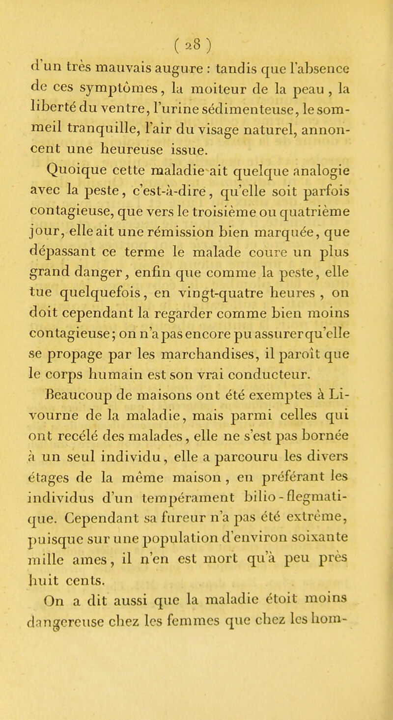 d'un très mauvais augure : tandis que l'absence de ces symptômes, lu moiteur de la peau , la liberté du ventre, l'urine sédimenteuse, le som- meil tranquille, l'air du visage naturel, annon- cent une heureuse issue. Quoique cette maladie ait quelque analogie avec la peste, c'est-à-dire, qu'elle soit parfois contagieuse, que vers le troisième ou quatrième jour, elle ait une rémission bien marquée, que dépassant ce terme le malade coure un plus grand danger, enfin que comme la peste, elle tue quelquefois, en vingt-quatre heures, on doit cependant la regarder comme bien moins contagieuse; on n'apas encore pu assurer qu'elle se propage par les marchandises, il paroît que le corps humain est son vrai conducteur. Beaucoup de maisons ont été exemptes à Li- vourne de la maladie, mais parmi celles qui ont recélé des malades, elle ne s'est pas bornée à un seul individu, elle a parcouru les divers étages de la même maison, eu préférant les individus d'un tempérament bilio - flegmati- que. Cependant sa fureur n'a pas été extrême, puisque sur une 2)opulation d'environ soixante mille ames, il n'en est mort qu'à peu près huit cents. On a dit aussi que la maladie étoit moins dangereuse chez les femmes que chez les hom-