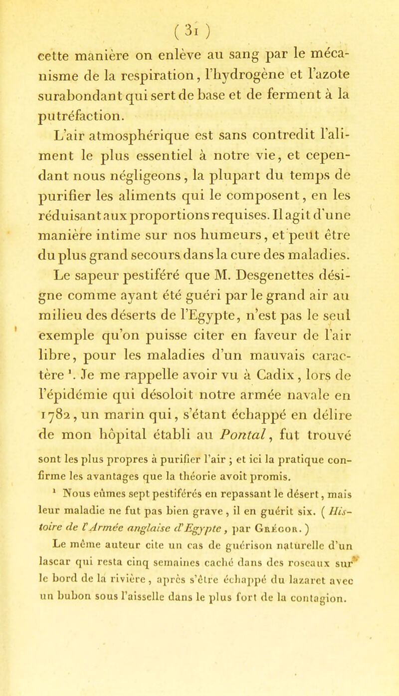 cette manière on enlève au sang par le méca- nisme de la respiration, l'hydrogène et l'azote surabondant qui sert de base et de ferment à la putréfaction. L'air atmosphérique est sans contredit l'ali- ment le plus essentiel à notre vie, et cepen- dant nous négligeons, la plupart du temps de purifier les aliments qui le composent, en les réduisant aux proportions requises. Il agit d'une manière intime sur nos humeurs, et peut être du plus grand secours dans la cure des maladies. Le sapeur pestiféré que M. Desgenettes dési- gne comme ayant été guéri par le grand air au milieu des déserts de l'Egypte, n*est pas le seul exemple qu'on puisse citer en faveur de l'air libre, pour les maladies d'un mauvais carac- tère '. Je me rappelle avoir vu à Cadix, lors de l'épidémie qui désoloit notre armée navale en 1782, un marin qui, s'étant échappé en délire de mon hôpital établi au Pojital, fut trouvé sont les plus propres à purifier l'air ; et ici la pratique con- firme les avantages que la théorie avoit promis. ' Nous eûmes sept pestiférés en repassant le désert, mais leur maladie ne fut pas bien grave, il en guérit six. ( His- toire de V Armée anglaise cl Egypte, par Grégor. ) Le môme auteur cite un cas de guérison naturelle d'un lascar qui resta cinq semaines caché dans des roseaux sur*' le bord de la rivière, après s'être échappé du lazaret avec un bubon sous l'aisselle dans le plus fort de la contagion.