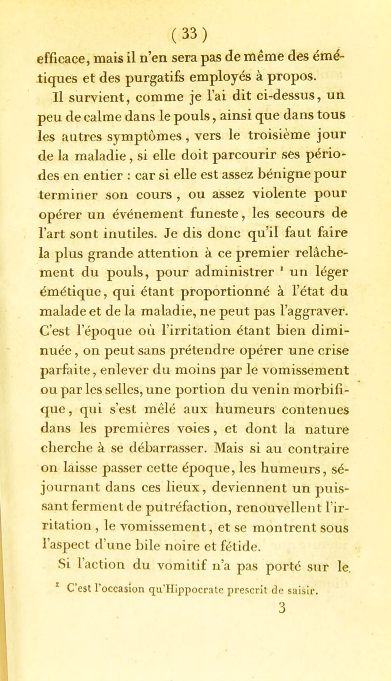 efficace, mais il n'en sera pas de même des émé- tiques et des purgatifs employés à propos. Il survient, comme je l'ai dit ci-dessus, un peu de calme dans le pouls, ainsi que dans tous les autres symptômes, vers le troisième jour de la maladie, si elle doit parcourir ses pério- des en entier : car si elle est assez bénigne pour terminer son cours , ou assez violente pour opérer un événement funeste, les secours de l'art sont inutiles. Je dis donc qu'il faut faire la plus grande attention à ce premier relâche- ment du pouls, pour administrer ' un léger émétique, qui étant proportionné à l'état du malade et de la maladie, ne peut pas l'aggraver. C'est l'époque où l'irritation étant bien dimi- nuée , on peut sans prétendre opérer une crise parfaite, enlever du moins par le vomissement ou par les selles, une portion du venin morbifi- que, qui s'est mêlé aux humeurs contenues dans les premières voies, et dont la nature cherche à se débarrasser. Mais si au contraire on laisse passer cette époque, les humeurs, sé- journant dans ces lieux, deviennent un puis- sant ferment de putréfaction, renouvellent l'ir- ritation , le vomissement, et se montrent sous l'aspect d'une bile noire et fétide. Si l'action du vomitif n'a pas porté sur le. * C'est l'occasion qu'Hippocrate prescrit de saisir. 3