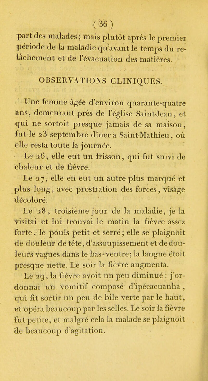 part des malades ; mais plutôt après le premier période de la maladie qu'avant le temps du re- lâchement et de l'évacuation des matières. OBSERVATIONS CLINIQUES. Une femme âgée d'environ quarante-quatre ans, demeurant près de l'église Saint-Jean, et qui ne sortoit presque jamais de sa maison, fut le 23 septembre dînera Saint-Mathieu, où elle resta toute la journée. Le 26, elle eut un frisson, qui fut suivi de chaleur et de fièvre. Le 27, elle en eut un autre plus marqué et plus long, avec prostration des forces, visage décoloré. Le 28, troisième jour de la maladie, je la visitai et lui trouvai le matin la fièvre assez forte, le pouls petit et serré ; elle se plaignoit de douleur de tête, d'assoupissement et de dou- leurs vagues dans le bas-ventre; la langue étoit presque nette. Le soir la fièvre augmenta. Le 2^, la fièvte avoit un peu diminué : j'or- donnai uti vomitif composé d'ipécacuanha , qtii fit sortir Mti peu de bile verte par le haut, et opéra beaucoup par les selles. Le soir la fièvre fut petite, et malgré cela la malade se plaignoit de beaucoup d'agitation.