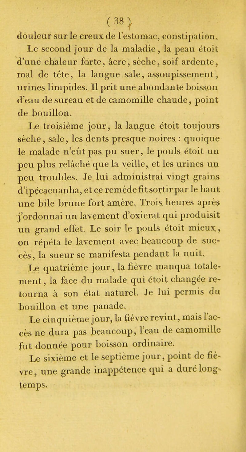 douleur sur le ereux de l'estomac, constipation. Le second jour de là maladie, la peau étoifc d'une chaleur forte, acre, sèche, soif ardente, mal de tête, la langue sale, assoupissement, urines limpides. Il prit une abondante boisson d'eau de sureau et de camomille chaude, point de bouillon. Le troisième jour, la langue étoit toujours sèche, sale, les dents presque noires : quoique le malade n'eût pas pu suer, le pouls étoit un peu plus relâché que la veille, et les urines un peu troubles. Je lui administrai vingt grains d'ipçcacuanha,, et ce remède fit sortir par le haut une bile brune fort amère. Trois heures aprèç j'ordonnai un lavement d'oxicrat qui produisit un grand effet. Le soir le pouls étoit mieux,, on répéta le lavement avec beaucoup de suc- cès, la sueur se manifesta pendant la nuit. Le quatrième jour, Ifi fièvre inanqua totale- ment, la face du malade qui étoit changée re- tourna à son état naturel. Je lui permis du bouillon et une panade. Le cinquième jour, la fièvre revint, mais l'ac- cès ne dura pas beaucoup, l'eau de camomille fut donnée pour boisson ordinaire. Le sixième et le septième jour, point de fiè- vre , une grande inappétence qui a duré long- temps.