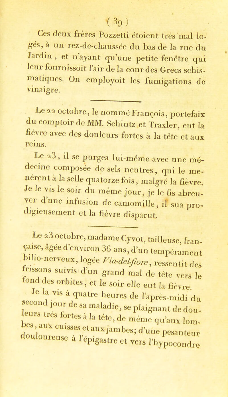 Ces deux frères Pozzetti étoient très mal lo- gés, à un rez-de-chaussée du bas de la rue du Jardin , et n'ayant qu'une petite fenêtre qui leur fournissoit l'air de la cour des Grecs schis- matiques. On employoit les fumigations de vinaigre. Le 22 octobre, le nommé François, portefaix du comptoir de MM. Schintz et Traxler, eut la fièvre avec des douleurs fortes à la tête et aux reins. Le 23, il se purgea lui-même avec une mé- decine composée de sels neutres, qui le me- nèrent à la selle quatorze fois, malgré la fièvre. Je le vis le soir du même jour, je le fis abreu- ver d'une infusion de camomille, il' sua pro^ digieusement et la fièvre disparut. Le 23 octobre, madame Cyvot, tailleuse, fran- çaise, âgée d'environ 36 ans, d'un tempérament bilio-nerveux, logée Fia-delfiore, ressentit des frissons suivis d'un grand mal de tête vers le tond des orbites, et le soir elle eut la fièvre Je la VIS à quatre heures de l'après-midi du second jour de sa maladie, se plaignant de dou- leurs très fortes à la tête, de même qu'aux loil bes aux cuisses et aux jambes; d'une pesanteur douloureuse à l'épigastre et vers l'hypocondrl