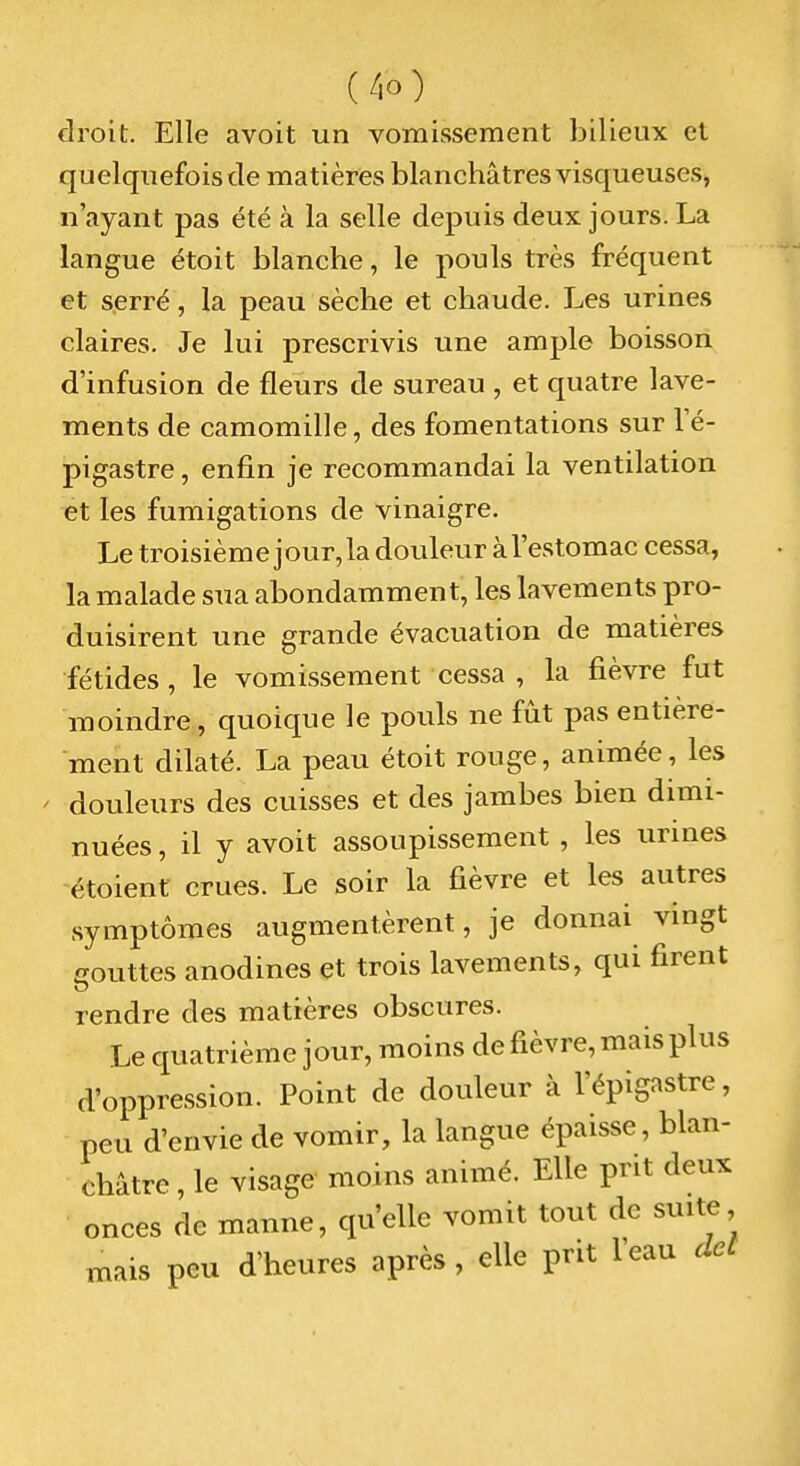 droit. Elle avoit un vomissement bilieux et quelquefois de matières blanchâtres visqueuses, n'ayant pas été à la selle depuis deux jours. La langue étoit blanche, le pouls très fréquent et serré, la peau sèche et chaude. Les urines claires. Je lui prescrivis une ample boisson d'infusion de fleurs de sureau , et quatre lave- ments de camomille, des fomentations sur l'é- pigastre, enfin je recommandai la ventilation et les fumigations de vinaigre. Le troisième j our, la douleur à l'estomac cessa, la malade sua abondamment, les lavements pro- duisirent une grande évacuation de matières ■fétides, le vomissement cessa , la fièvre fut moindre, quoique le pouls ne fût pas entière- ment dilaté. La peau étoit rouge, animée, les douleurs des cuisses et des jambes bien dimi- nuées , il y avoit assoupissement , les urines étoient crues. Le soir la fièvre et les autres symptômes augmentèrent, je donnai vingt eouttes anodines et trois lavements, qui firent rendre des matières obscures. Le quatrième jour, moins de fièvre, mais plus d'oppression. Point de douleur à l'épigastre, peu d'envie de vomir, la langue épaisse, blan- châtre , le visage moins animé. Elle prit deux onces de manne, qu'elle vomit tout de suite, mais peu d'heures après , elle prit l'eau dcL
