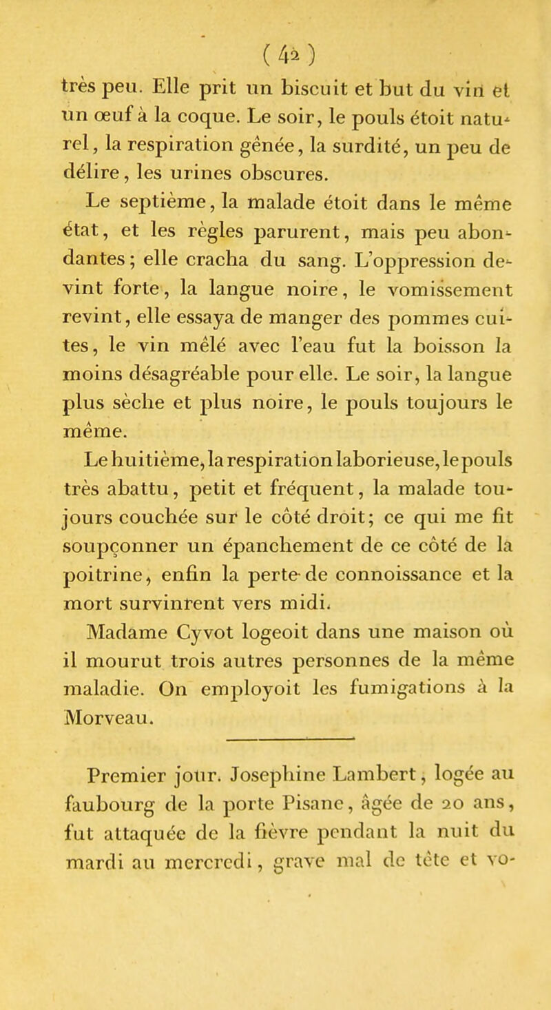 (40 très peu. Elle prit un biscuit et but du viri et un œuf à la coque. Le soir, le pouls étoit natu-' rel, la respiration gênée, la surdité, un peu de délire, les urines obscures. Le septième, la malade étoit dans le même état, et les règles parurent, mais peu abon- dantes ; elle cracha du sang. L'oppression de- vint forte, la langue noire, le vomissement revint, elle essaya de manger des pommes cui- tes, le vin mêlé avec l'eau fut la boisson la moins désagréable pour elle. Le soir, la langue plus sèche et plus noire, le pouls toujours le même. Le huitièmCj la respiration laborieuse, lepouls très abattu, petit et fréquent, la malade tou- jours couchée sur le côté droit; ce qui me fit soupçonner un épanchement de ce côté de la poitrine, enfin la perte-de connoissance et la mort survinrent vers midi. Madame Cyvot logeoit dans une maison où il mourut trois autres personnes de la même maladie. On employoit les fumigations à la Morveau. Premier jour. Joséphine Lambert, logée au faubourg de la porte Pisane, âgée de 20 ans, fut attaquée de la fièvre pendant la nuit du mardi au mercredi, grave mal de tète et vo-