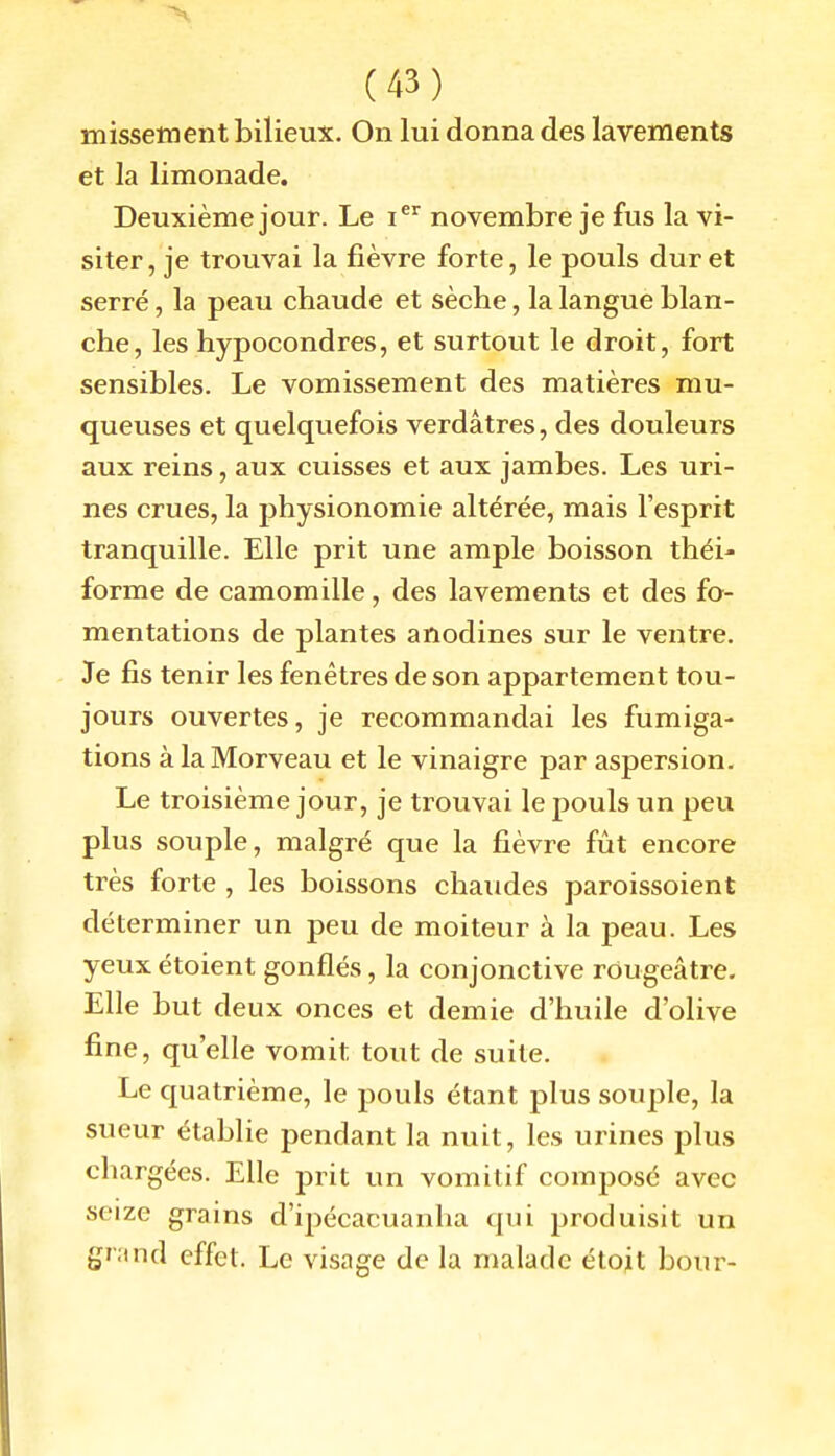 missetnent bilieux. On lui donna des lavements et la limonade. Deuxième jour. Le i^^ novembre je fus la vi- siter, je trouvai la fièvre forte, le pouls dur et serré, la peau chaude et sèche, la langue blan- che, les hypocondres, et surtout le droit, fort sensibles. Le vomissement des matières mu- queuses et quelquefois verdâtres, des douleurs aux reins, aux cuisses et aux jambes. Les uri- nes crues, la physionomie altérée, mais l'esprit tranquille. Elle prit une ample boisson théi- forme de camomille, des lavements et des fo- mentations de plantes anodines sur le ventre. Je fis tenir les fenêtres de son appartement tou- jours ouvertes, je recommandai les fumiga- tions à la Morveau et le vinaigre par aspersion. Le troisième jour, je trouvai le pouls un peu plus souple, malgré que la fièvre fût encore très forte , les boissons chaudes paroissoient déterminer un peu de moiteur à la peau. Les yeuxétoient gonflés, la conjonctive rOugeâtre. Elle but deux onces et demie d'huile d'olive fine, qu'elle vomit tout de suite. Le quatrième, le pouls étant plus soujîle, la sueur établie pendant la nuit, les urines plus chargées. Elle prit un vomitif composé avec seize grains d'ipécacuanha qui produisit un gr;tnd effet. Le visage de la malade étoit bour-