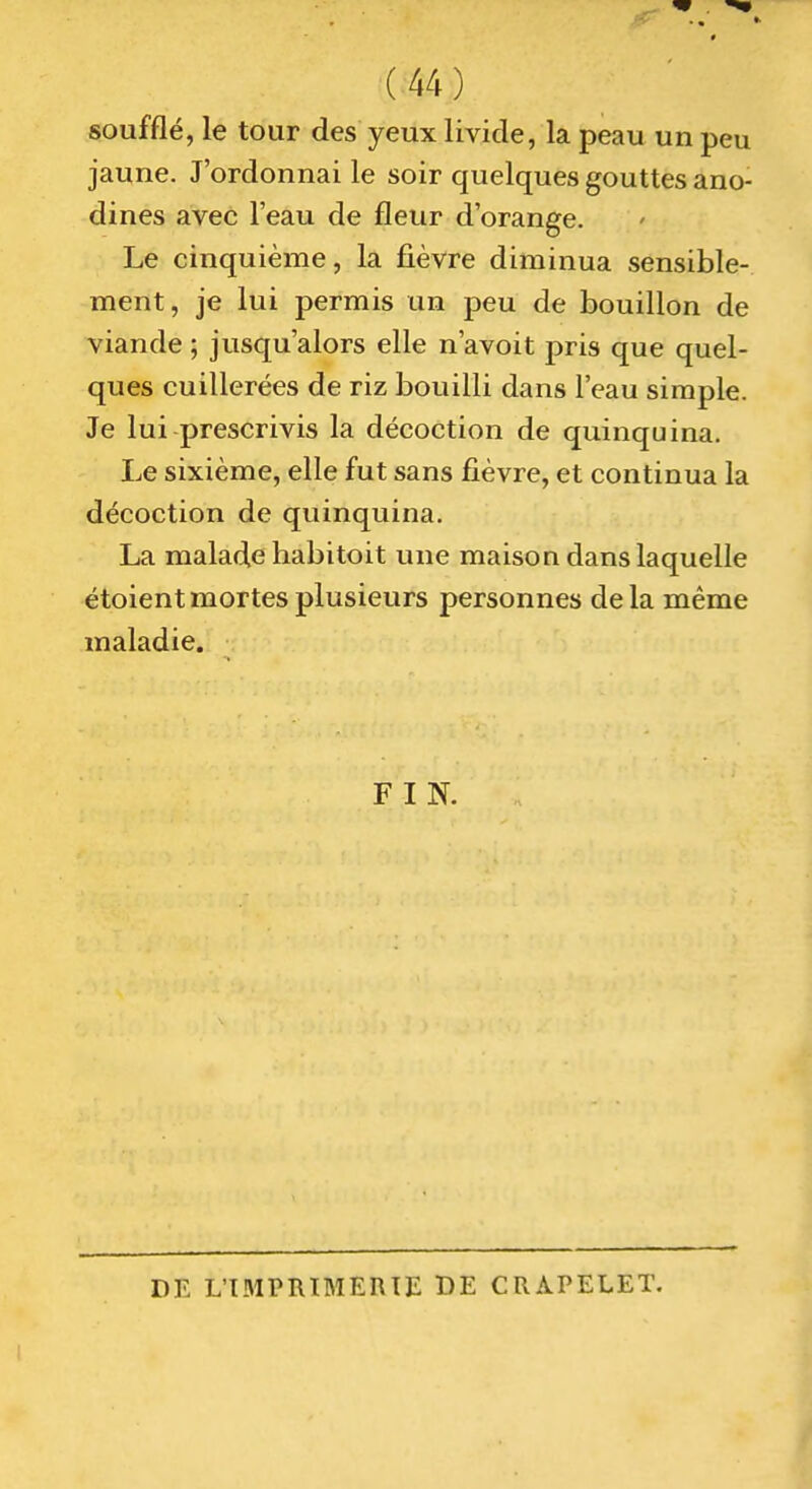 soufflé, le tour des yeux livide, la peau un peu jaune. J'ordonnai le soir quelques gouttes ano- dines avec l'eau de fleur d'orange. Le cinquième, la fièvre diminua sensible- ment, je lui permis un peu de bouillon de viande ; jusqu'alors elle n'avoit pris que quel- ques cuillerées de riz bouilli dans l'eau simple. Je lui prescrivis la décoction de quinquina. Le sixième, elle fut sans fièvre, et continua la décoction de quinquina. La malade habitoit une maison dans laquelle étoientmortes plusieurs personnes delà même maladie. FIN. DE L'IMPRIMERIE DE CRAPELET.