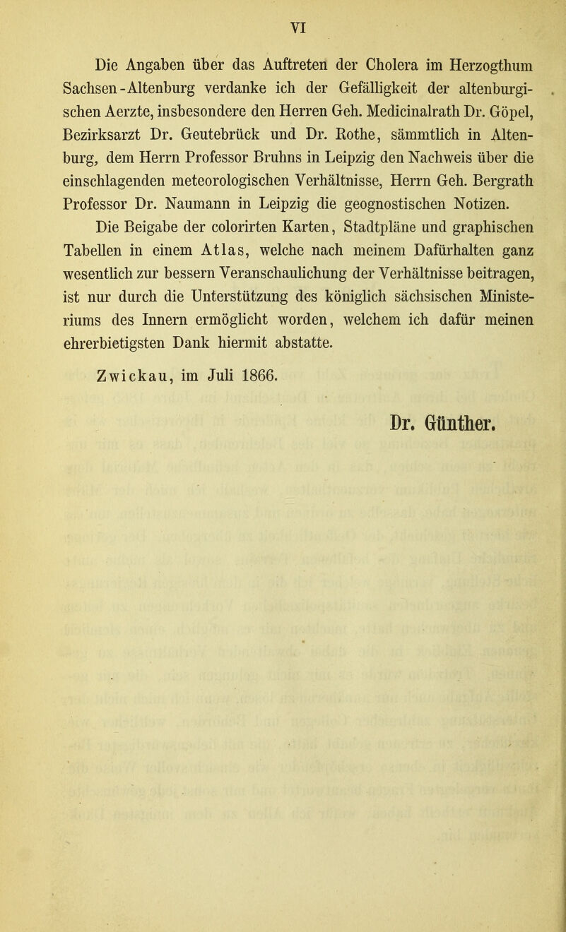 Die Angaben über das Auftreten der Cholera im Herzogthum Sachsen-Altenburg verdanke ich der Gefälligkeit der altenburgi- schen Aerzte, insbesondere den Herren Geh. Medicinalrath Dr. Göpel, Bezirksarzt Dr. Geutebrück und Dr. Rothe, sämmtlich in Alten- burg, dem Herrn Professor Bruhns in Leipzig den Nachweis über die einschlagenden meteorologischen Verhältnisse, Herrn Geh. Bergrath Professor Dr. Naumann in Leipzig die geognostischen Notizen. Die Beigabe der colorirten Karten, Stadtpläne und graphischen Tabellen in einem Atlas, welche nach meinem Dafürhalten ganz wesentlich zur bessern VeranschauHchung der Verhältnisse beitragen, ist nur durch die Unterstützung des königlich sächsischen Ministe- riums des Innern ermöglicht worden, welchem ich dafür meinen ehrerbietigsten Dank hiermit abstatte. Zwickau, im Juli 1866. Dr. Günther.