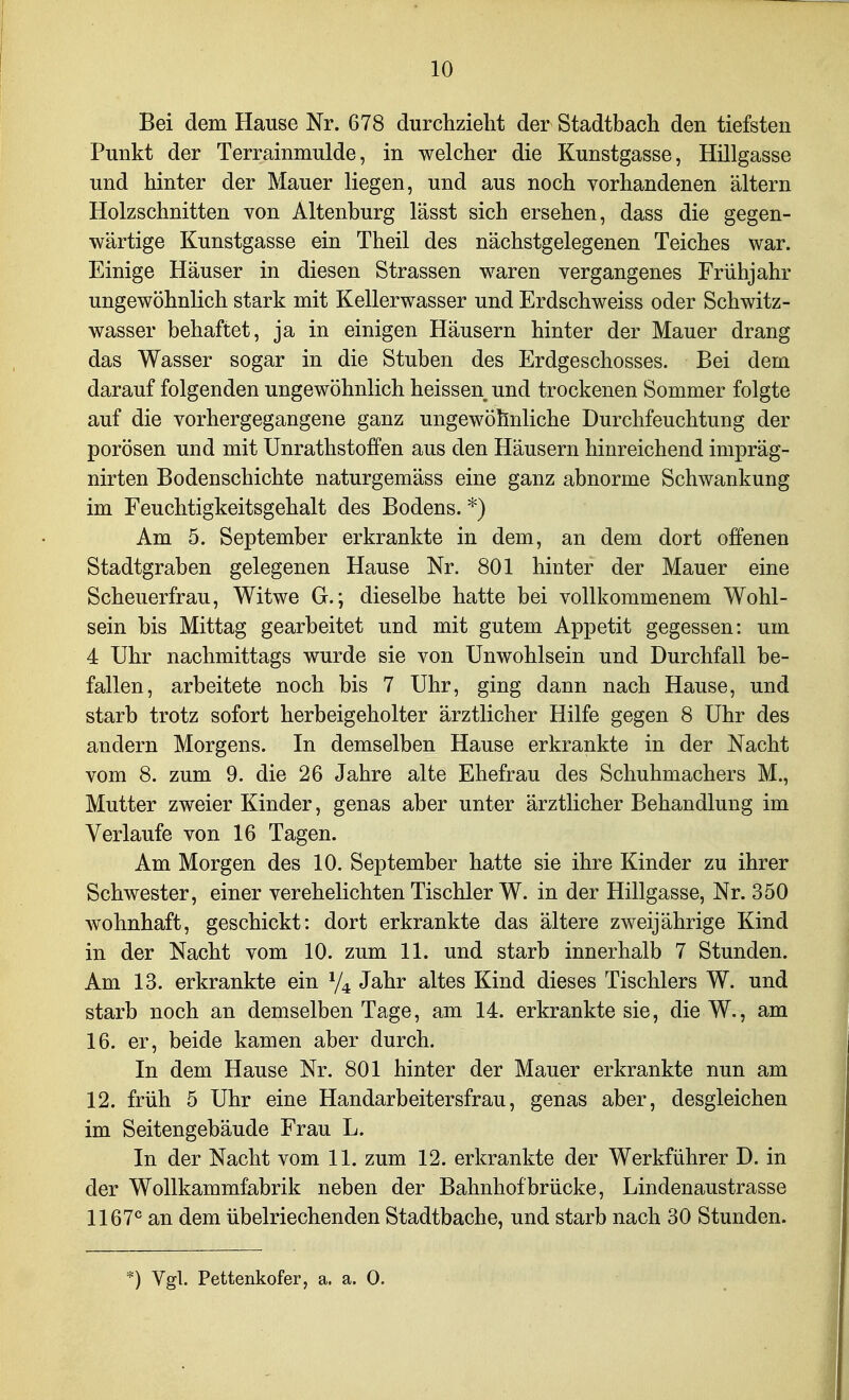 Bei dem Hause Nr. 678 durchzieht der Stadtbach den tiefsten Punkt der Terrainmulde, in welcher die Kunstgasse, Hillgasse und hinter der Mauer liegen, und aus noch vorhandenen altern Holzschnitten von Altenburg lässt sich ersehen, dass die gegen- wärtige Kunstgasse ein Theil des nächstgelegenen Teiches war. Einige Häuser in diesen Strassen waren vergangenes Frühjahr ungewöhnlich stark mit Kellerwasser und Erdschweiss oder Schwitz- wasser behaftet, ja in einigen Häusern hinter der Mauer drang das Wasser sogar in die Stuben des Erdgeschosses. Bei dem darauf folgenden ungewöhnlich heissen und trockenen Sommer folgte auf die vorhergegangene ganz ungewöhnliche Durchfeuchtung der porösen und mit Unrathstoffen aus den Häusern hinreichend impräg- nirten Bodenschichte naturgemäss eine ganz abnorme Schwankung im Feuchtigkeitsgehalt des Bodens. *) Am 5. September erkrankte in dem, an dem dort offenen Stadtgraben gelegenen Hause Nr. 801 hinter der Mauer eine Scheuerfrau, Witwe G.; dieselbe hatte bei vollkommenem Wohl- sein bis Mittag gearbeitet und mit gutem Appetit gegessen: um 4 Uhr nachmittags wurde sie von Unwohlsein und Durchfall be- fallen, arbeitete noch bis 7 Uhr, ging dann nach Hause, und starb trotz sofort herbeigeholter ärztlicher Hilfe gegen 8 Uhr des andern Morgens. In demselben Hause erkrankte in der Nacht vom 8. zum 9. die 26 Jahre alte Ehefrau des Schuhmachers M., Mutter zweier Kinder, genas aber unter ärztlicher Behandlung im Verlaufe von 16 Tagen. Am Morgen des 10. September hatte sie ihre Kinder zu ihrer Schwester, einer verehelichten Tischler W. in der Hillgasse, Nr. 350 wohnhaft, geschickt: dort erkrankte das ältere zweijährige Kind in der Nacht vom 10. zum 11. und starb innerhalb 7 Stunden. Am 13. erkrankte ein 74 Jahr altes Kind dieses Tischlers W. und starb noch an demselben Tage, am 14. erkrankte sie, dieW., am 16. er, beide kamen aber durch. In dem Hause Nr. 801 hinter der Mauer erkrankte nun am 12. früh 5 Uhr eine Handarbeitersfrau, genas aber, desgleichen im Seitengebäude Frau L. In der Nacht vom 11. zum 12. erkrankte der Werkführer D. in der Wollkammfabrik neben der Bahnhof brücke, Lindenaustrasse 1167^ an dem übelriechenden Stadtbache, und starb nach 30 Stunden. Vgl. Pettenkofer, a. a. 0.