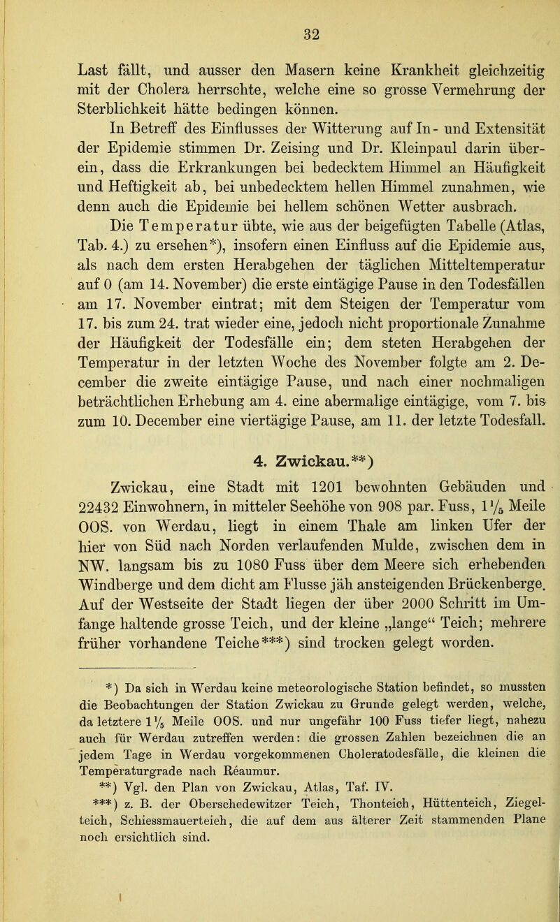 Last fällt, und ausser den Masern keine Krankheit gleichzeitig mit der Cholera herrschte, welche eine so grosse Vermehrung der Sterblichkeit hätte bedingen können. In Betreff des Einflusses der Witterung auf In- und Extensität der Epidemie stimmen Dr. Zeising und Dr. Kleinpaul darin über- ein , dass die Erkrankungen bei bedecktem Himmel an Häufigkeit und Heftigkeit ab, bei unbedecktem hellen Himmel zunahmen, wie denn auch die Epidemie bei hellem schönen Wetter ausbrach. Die Temperatur übte, wie aus der beigefügten Tabelle (Atlas, Tab. 4.) zu ersehen*), insofern einen Einfluss auf die Epidemie aus, als nach dem ersten Herabgehen der täglichen Mitteltemperatur auf 0 (am 14. November) die erste eintägige Pause in den Todesfällen am 17. November eintrat; mit dem Steigen der Temperatur vom 17. bis zum 24. trat wieder eine, jedoch nicht proportionale Zunahme der Häufigkeit der Todesfälle ein; dem steten Herabgehen der Temperatur in der letzten Woche des November folgte am 2. De- cember die zweite eintägige Pause, und nach einer nochmaligen beträchtlichen Erhebung am 4. eine abermalige eintägige, vom 7. bis zum 10. December eine viertägige Pause, am 11. der letzte Todesfall. 4. Zwickau.**) Zwickau, eine Stadt mit 1201 bewohnten Gebäuden und 22432 Einwohnern, in mitteler Seehöhe von 908 par. Fuss, V/^ Meile OOS. von Werdau, liegt in einem Thale am linken Ufer der hier von Süd nach Norden verlaufenden Mulde, zwischen dem in NW. langsam bis zu 1080 Fuss über dem Meere sich erhebenden Windberge und dem dicht am Ilusse jäh ansteigenden Brückenberge. Auf der Westseite der Stadt liegen der über 2000 Schritt im Um- fange haltende grosse Teich, und der kleine „lange Teich; mehrere früher vorhandene Teiche***) sind trocken gelegt worden. *) Da sich in Werdau keine meteorologische Station befindet, so mussten die Beobachtungen der Station Zwickau zu Grunde gelegt werden, welche, da letztere 1 Ys Meile OOS. und nur ungefähr 100 Fuss tiefer liegt, nahezu auch für Werdau zutreffen werden: die grossen Zahlen bezeichnen die an jedem Tage in Werdau vorgekommenen Choleratodesfälle, die kleinen die Temperaturgrade nach Reaumur. Vgl. den Plan von Zwickau, Atlas, Taf. IV. ***) z. B. der Oberschedewitzer Teich, Thonteich, Hüttenteich, Ziegel- teich, Schiessmauerteieh, die auf dem aus älterer Zeit stammenden Plane noch ersichtlich sind.