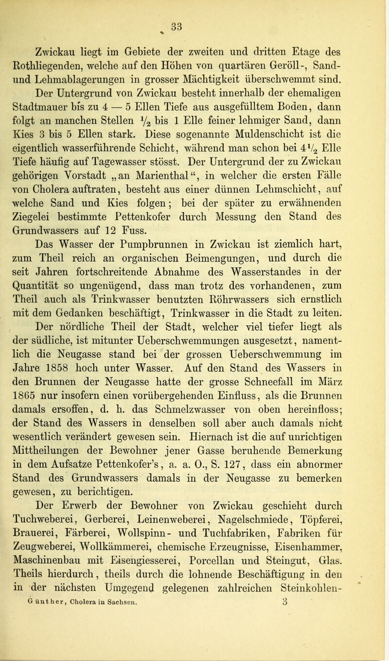 Zwickau liegt im Gebiete der zweiten und dritten Etage des Rothliegenden, welche auf den Höhen von quartären Geröll-, Sand- und Lehmablagerungen in grosser Mächtigkeit überschwemmt sind. Der Untergrund von Zwickau besteht innerhalb der ehemaligen Stadtmauer bis zu 4 — 5 Ellen Tiefe aus ausgefülltem Boden, dann folgt an manchen Stellen 1/2 bis 1 Elle feiner lehmiger Sand, dann Kies 3 bis 5 Ellen stark. Diese sogenannte Muldenschicht ist die eigentlich wasserführende Schicht, während man schon bei 4V2 Elle Tiefe häufig auf Tagewasser stösst. Der Untergrund der zu Zwickau gehörigen Vorstadt „an Marienthal, in welcher die ersten Fälle von Cholera auftraten, besteht aus einer dünnen Lehmschicht, auf welche Sand und Kies folgen; bei der später zu erwähnenden Ziegelei bestimmte Pettenkofer durch Messung den Stand des Grundwassers auf 12 Fuss. Das Wasser der Pumpbrunnen in Zwickau ist ziemlich hart, zum Theil reich an organischen Beimengungen, und durch die seit Jahren fortschreitende Abnahme des Wasserstandes in der Quantität so ungenügend, dass man trotz des vorhandenen, zum Theil auch als Trinkwasser benutzten Röhrwassers sich ernstlich mit dem Gedanken beschäftigt, Trinkwasser in die Stadt zu leiten. Der nördliche Theil der Stadt, welcher viel tiefer liegt als der südliche, ist mitunter Ueberschwemmungen ausgesetzt, nament- lich die Neugasse stand bei der grossen Ueberschwemmung im Jahre 1858 hoch unter Wasser. Auf den Stand des Wassers in den Brunnen der Neugasse hatte der grosse Schneefall im März 1865 nur insofern einen vorübergehenden Einfluss, als die Brunnen damals ersoffen, d. h. das Schmelzwasser von oben hereinfloss; der Stand des Wassers in denselben soll aber auch damals nicht wesentlich verändert gewesen sein. Hiernach ist die auf unrichtigen Mittheilungen der Bewohner jener Gasse beruhende Bemerkung in dem Aufsatze Pettenkofer's, a. a. 0., S. 127, dass ein abnormer Stand des Grundwassers damals in der Neugasse zu bemerken gewesen, zu berichtigen. Der Erwerb der Bewohner von Zwickau geschieht durch Tuchweberei, Gerberei, Leinenweberei, Nagelschmiede, Töpferei, Brauerei, Färberei, Wollspinn- und Tuchfabriken, Fabriken für Zeugweberei, Wollkämmerei, chemische Erzeugnisse, Eisenhammer, Maschinenbau mit Eisengiesserei, Porcellan und Steingut, Glas. Theils hierdurch, theils durch die lohnende Beschäftigung in den in der nächsten Umgegend gelegenen zahlreichen Steinkohlen- Gunther, choieram Sachsen. 3