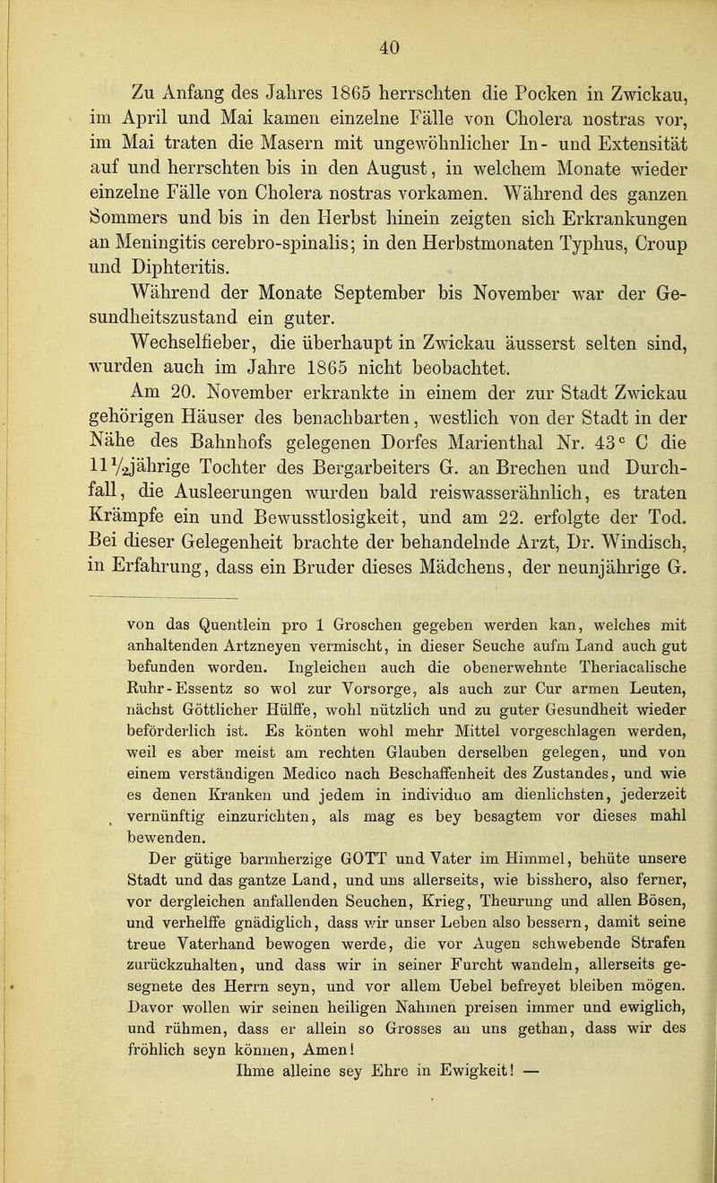 Zu Anfang des Jalires 1865 herrscliten die Pocken in Zwickau, im April und Mai kamen einzelne Fälle von Cholera nostras vor, im Mai traten die Masern mit ungewöhnlicher In- und Extensität auf und herrschten bis in den August, in welchem Monate wieder einzelne Fälle von Cholera nostras vorkamen. Während des ganzen Sommers und bis in den Herbst hinein zeigten sich Erkrankungen an Meningitis cerebro-spinalis; in den Herbstmonaten Typhus, Croup und Diphteritis. Während der Monate September bis November war der Ge- sundheitszustand ein guter. Wechselfieber, die überhaupt in Zwickau äusserst selten sind, wurden auch im Jahre 1865 nicht beobachtet. Am 20. November erkrankte in einem der zur Stadt Zwickau gehörigen Häuser des benachbarten, westlich von der Stadt in der Nähe des Bahnhofs gelegenen Dorfes Marienthal Nr. 43^ C die llV2jährige Tochter des Bergarbeiters G. an Brechen und Durch- fall, die Ausleerungen wurden bald reiswasserähnlich, es traten Krämpfe ein und Bewusstlosigkeit, und am 22. erfolgte der Tod. Bei dieser Gelegenheit brachte der behandelnde Arzt, Dr. Windisch, in Erfahrung, dass ein Bruder dieses Mädchens, der neunjährige G. von das Quentlein pro 1 Groschen gegeben werden kan, welches mit anhaltenden Artzneyen vermischt, in dieser Seuche aufm Land auch gut befunden worden. Ingleichen auch die obenerwehnte Theriacalische Kuhr-Essentz so wol zur Vorsorge, als auch zur Cur armen Leuten, nächst Göttlicher Hülffe, wohl nützlich und zu guter Gesundheit wieder beförderlich ist. Es könten wohl mehr Mittel vorgeschlagen werden, weil es aber meist am rechten Glauben derselben gelegen, und von einem verständigen Medico nach Beschaffenheit des Zustandes, und wie es denen Kranken und jedem in individuo am dienlichsten, jederzeit vernünftig einzurichten, als mag es bey besagtem vor dieses mahl bewenden. Der gütige barmherzige GOTT und Vater im Himmel, behüte unsere Stadt und das gantze Land, und uns allerseits, wie bisshero, also ferner, vor dergleichen anfallenden Seuchen, Krieg, Theurung und allen Bösen, und verhelffe gnädiglich, dass vdr unser Leben also bessern, damit seine treue Vaterhand bewogen werde, die vor Augen schwebende Strafen zurückzuhalten, und dass wir in seiner Furcht wandeln, allerseits ge- segnete des Herrn seyn, und vor allem Uebel befreyet bleiben mögen. Davor wollen wir seinen heiligen Nahmen preisen immer und ewiglich, und rühmen, dass er allein so Grosses an uns gethan, dass wir des fröhlich seyn können, Amen! Ihme alleine sey Ehre in Ewigkeit! —