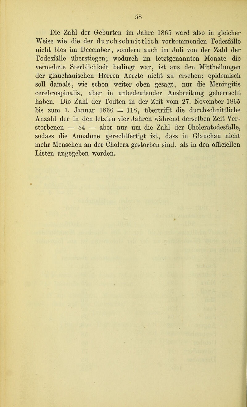 Die Zahl der Geburten im Jahre 1865 ward also in gleicher Weise wie die der durchschnittlich vorkommenden Todesfälle nicht blos im December, sondern auch im Juli von der Zahl der Todesfälle überstiegen; wodurch im letztgenannten Monate die vermehrte Sterblichkeit bedingt war, ist aus den Mittheilungen der glauchauischen Herren Aerzte nicht zu ersehen; epidemisch soll damals, wie schon weiter oben gesagt, nur die Meningitis cerebrospinalis, aber in unbedeutender Ausbreitung geherrscht haben. Die Zahl der Todten in der Zeit vom 27. November 1865 bis zum 7. Januar 1866 = 118, übertrifft die durchschnittliche Anzahl der in den letzten vier Jahren während derselben Zeit Ver- storbenen — 84 — aber nur um die Zahl der Choleratodesfälle, sodass die Annahme gerechtfertigt ist, dass in Glauchau nicht mehr Menschen an der Cholera gestorben sind, als in den officiellen Listen angegeben worden.