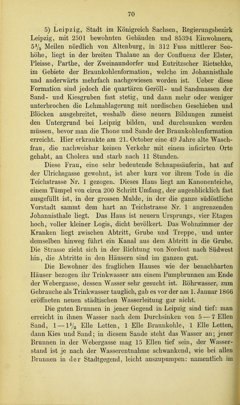 5) Leipzig, Stadt im Königreicli Sachsen, Regierungsbezirk Leipzig, mit 2501 bewohnten Gebäuden und 85394 Einwohnern, 5Ys Meilen nördlich von Altenburg, in 312 Fuss mittlerer See- höhe, liegt in der breiten Thalaue an der Confluenz der Elster, Pleisse, Parthe, der Zweinaundorfer und Eutritzscher Rietschke, im Gebiete der Braunkohlenformation, welche im Johannisthaie und anderwärts mehrfach nachgewiesen worden ist. lieber diese Formation sind jedoch die quartären Geröll- und Sandmassen der Sand- und Kiesgruben fast stetig, und dann mehr oder weniger unterbrochen die Lehmablagerung mit nordischen Geschieben und Blöcken ausgebreitet, weshalb diese neuern Bildungen zumeist den Untergrund bei Leipzig bilden, und durchsunken werden müssen, bevor man die Thone und Sande der Braunkohlenformation erreicht. Hier erkrankte am 21. October eine 49 Jahre alte Wasch- frau, die nachweisbar keinen Verkehr mit einem inficirten Orte gehabt, an Cholera und starb nach 11 Stunden. Diese Frau, eine sehr bedeutende Schnapssäuferin, hat auf der Ulrichsgasse gewohnt, ist aber kurz vor ihrem Tode in die Teichstrasse Nr. 1 gezogen. Dieses Haus liegt am Kanonenteiche, einem Tümpel von circa 200 Schritt Umfang, der augenblicklich fast ausgefüllt ist, in der grossen Mulde, in der die ganze südöstliche Vorstadt sammt dem hart an Teichstrasse Nr. 1 angrenzenden Johannisthaie liegt. Das Haus ist neuern Ursprungs, vier Etagen hoch, voller kleiner Logis, dicht bevölkert. Das Wohnzimmer der Kranken liegt zwischen Abtritt, Grube und Treppe, und unter demselben hinweg führt ein Kanal aus dem Abtritt in die Grube. Die Strasse zieht sich in der Richtung von Nordost nach Südwest hin, die Abtritte in den Häusern sind im ganzen gut. Die Bewohner des fraglichen Hauses wie der benachbarten Häuser bezogen ihr Trinkwasser aus einem Pümpbrunnen am Ende der Webergasse, dessen Wasser sehr gesucht ist. Röhrwasser, zum Gebrauche als Trinkwasser tauglich, gab es vor der am 1. Januar 1866 eröffneten neuen städtischen Wasserleitung gar nicht. Die guten Brunnen in jener Gegend in Leipzig sind tief: man erreicht in ihnen Wasser nach dem Durchsinken von 5 — 7 Ellen Sand, 1 — 1V2 Elle Letten, 1 Elle Braunkohle, 1 Elle Letten, dann Kies und Sand; in diesem Sande steht das Wasser an; jener Brunnen in der Webergasse mag 15 Ellen tief sein, der Wasser- stand ist je nach der Wasserentnahme schwankend, wie bei allen Brunnen in der Stadtgegend, leicht auszupumpen: namentlich im