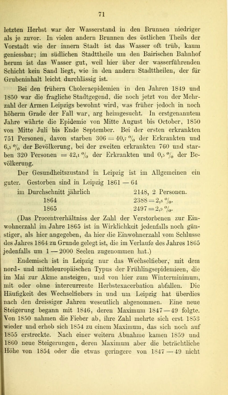 letzten Herlost war der Wasserstand iu den Brunnen niedriger als je zuvor. In ^'ielen andern Brunnen des östlichen Theils der Vorstadt wie der innern Stadt ist das Wasser oft trüb, kaum geniessbar; im südlichen Stadttheile urn den Bairischen Bahnhof herum ist das Wasser gut, weil hier über der wasserführenden Schicht kein Sand liegt, vrie in den andern Stadttheilen, der für Grubeninhalt leicht durchlässig ist. Bei den frühem Choleraepideniien in den Jahren 1S49 und 1850 war die fragliche Stadtgegend. die noch jetzt von der Mehr- zahl der Armen Leipzigs bewohnt wii'd, was früher jedoch in noch höherm Grade der Fall war. arg heimgesucht. In erstgenanntem Jahre währte die Epidemie von Mitte August bis Üctober. 1S5U von ]SIitte Juli bis Ende September. Bei der ersten erkrankten 751 Personen, davon stai'ben 306 = 40,7'^o tler Erkrankten und 6,5^0 der Bevölkerung, bei der zweiten erki'ankten 760 und star- ben 320 Personen =42,i*^o der Erkrankten und 0,ö^o der Be- völkerung. Der Gesundheitszustand in Leipzig ist im Allgemeinen ein guter. Gestorben sind in Leipzig 18G1 — 64 im Durchschnitt jährlich 21-48, 2 Personen. (Das Procentverhältniss der Zahl der Verstorbenen zur Ein- wohnerzahl im Jahre 1865 ist in Wirklichkeit jedenfalls noch gün- . stiger, als hier angegeben, da hier die Einwohnerzahl vom Schlüsse j des Jahres 1864 zu Grunde gelegt ist, die im Verlaufe des Jahi'es 1865 ' jedenfalls um 1 — 2000 Seelen zugenommen hat.) Endemisch ist in Leipzig nur das Wechselheber, mit dem nord- und mitteleuropäischen Typus der Frühlingsepidemieen, die im Mai zur Akme ansteigen, und von hier zimi Wintermiuimum, mit oder ohne intercurrente Herbstexacerbation abfallen. Die Häufigkeit des Wechselfiebers in und um Leipzig hat überdies nach den dreissiger Jahren wesentlich abgenommen. Eine neue Steigerung begann mit 1846, deren Maximum 1847—49 folgte. Von 1850 nahmen die Fieber ab. ihre Zahl mehrte sich erst. 1853 ; wieder und erhob sich 1854 zu einem Maximum, das sich noch auf 1855 erstreckte. Nach einer weitern Abnahme kamen 1859 und 1860 neue Steigerungen, deren Maximum aber die beträchtliche Höhe von 1854 oder die etvras e;erin£^ere von 1847 —49 nicht 1864 1865 2497 = 2,9 7o.