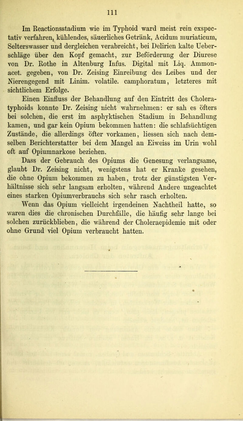 Im Eeactionsstadium wie im Typhoid ward meist rein exspee- tativ verfahren, kühlendes, säuerliches Getränk, Acidum muriaticum, Selterswasser und dergleichen verabreicht, bei Delirien kalte Ueber- schläge über den Kopf gemacht, zur Beförderung der Diurese von Dr. Rothe in Altenburg Infus. Digital mit Liq. Ammon- acet. gegeben, von Dr. Zeising Einreibung des Leibes und der Nierengegend mit Linim. volatile. camphoratum, letzteres mit sichtlichem Erfolge. Einen Einfluss der Behandlung auf den Eintritt des Cholera- typhoids konnte Dr. Zeising nicht wahrnehmen: er sah es öfters bei solchen, die erst im asphyktischen Stadium in Behandlung kamen, und gar kein Opium bekommen hatten: die schlafsüchtigen Zustände, die allerdings öfter vorkamen, Hessen sich nach dem- selben Berichterstatter bei dem Mangel an Eiweiss im Urin wohl oft auf Opiumnarkose beziehen. Dass der Gebrauch des Opiums die Genesung verlangsame, glaubt Dr. Zeising nicht, wenigstens hat er Kranke gesehen, die ohne Opium bekommen zu haben, trotz der günstigsten Ver- hältnisse sich sehr langsam erholten, während Andere ungeachtet eines starken Opiumverbrauchs sich sehr rasch erholten. Wenn das Opium vielleicht irgendeinen Xachtheil hatte, so waren dies die chronischen Durchfälle, die häufig sehr lange bei solchen zurückblieben, die während der Choleraepidemie mit oder ohne Grund viel Opium verbraucht hatten.