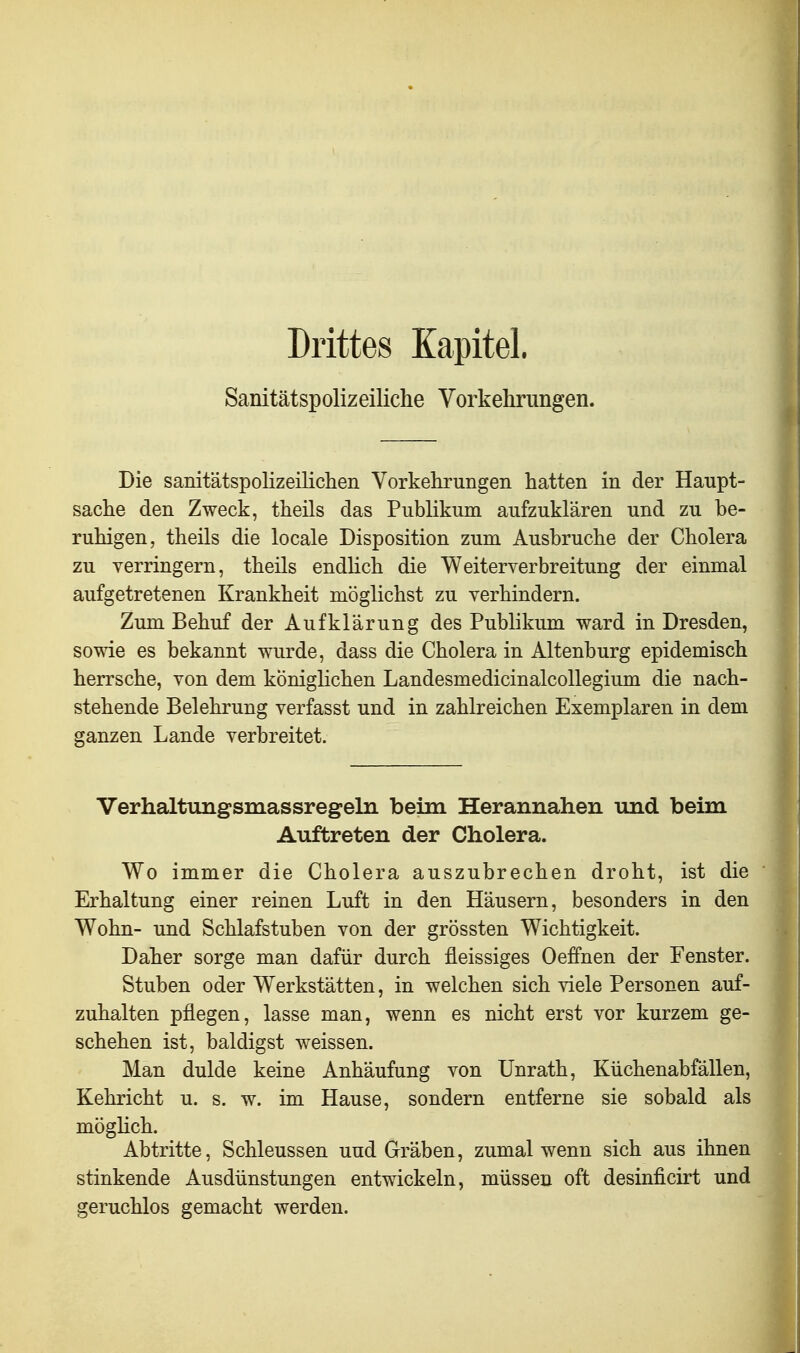 Drittes Kapitel. Sanitätspolizeiliche Vorkehrungen. Die samtätspolizeilichen Vorkehrungen hatten in der Haupt- sache den Zweck, theils das Publikum aufzuklären und zu be- ruhigen, theils die locale Disposition zum Ausbruche der Cholera zu verringern, theils endUch die Weiterverbreitung der einmal aufgetretenen Krankheit möglichst zu verhindern. Zum Behuf der Aufklärung des Publikum ward in Dresden, sowie es bekannt wurde, dass die Cholera in Altenburg epidemisch herrsche, von dem königlichen Landesmedicinalcollegium die nach- stehende Belehrung verfasst und in zahlreichen Exemplaren in dem ganzen Lande verbreitet. Verhaltungsmassregeln beim Herannahen und beim Auftreten der Cholera. Wo immer die Cholera auszubrechen droht, ist die Erhaltung einer reinen Luft in den Häusern, besonders in den Wohn- und Schlafstuben von der grössten Wichtigkeit. Daher sorge man dafür durch fleissiges Oeffnen der Fenster. Stuben oder Werkstätten, in welchen sich viele Personen auf- zuhalten pflegen, lasse man, wenn es nicht erst vor kurzem ge- schehen ist, baldigst weissen. Man dulde keine Anhäufung von Unrath, Kiichenabfällen, Kehricht u. s. w. im Hause, sondern entferne sie sobald als möglich. Abtritte, Schleussen und Gräben, zumal wenn sich aus ihnen stinkende Ausdünstungen entwickeln, müssen oft desinficirt und geruchlos gemacht werden.