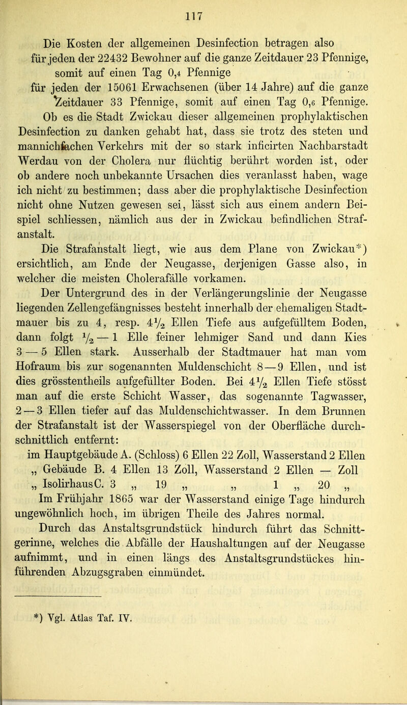 Die Kosten der allgemeinen Desinfection betragen also für jeden der 22432 Bewohner auf die ganze Zeitdauer 23 Pfennige, somit auf einen Tag 0,4 Pfennige für jeden der 15061 Erwachsenen (über 14 Jahre) auf die ganze Zeitdauer 33 Pfennige, somit auf einen Tag 0,6 Pfennige. Ob es die Stadt Zwickau dieser allgemeinen prophylaktischen Desinfection zu danken gehabt hat, dass sie trotz des steten und mannichfechen Verkehrs mit der so stark inficirten Nachbarstadt Werdau von der Cholera nur flüchtig berührt worden ist, oder ob andere noch unbekannte Ursachen dies veranlasst haben, wage ich nicht zu bestimmen; dass aber die prophylaktische Desinfection nicht ohne Nutzen gewesen sei, lässt sich aus einem andern Bei- spiel schliessen, nämlich aus der in Zwickau befindlichen Straf- anstalt. Die Strafanstalt liegt, wie aus dem Plane von Zwickau) ersichtlich, am Ende der Neugasse, derjenigen Gasse also, in welcher die meisten Cholerafälle vorkamen. Der Untergrund des in der Verlängerungslinie der Neugasse liegenden Zellengefängnisses besteht innerhalb der ehemaligen Stadt- mauer bis zu 4, resp. 4V2 Ellen Tiefe aus aufgefülltem Boden, dann folgt ^/^ — 1 Elle feiner lehmiger Sand und dann Kies 3 — 5 Ellen stark. Ausserhalb der Stadtmauer hat man vom Hofraum bis zur sogenannten Muldenschicht 8 — 9 Ellen, und ist dies grösstentheils aufgefüllter Boden. Bei 472 Ellen Tiefe stösst man auf die erste Schicht Wasser, das sogenannte Tagwasser, 2 — 3 Ellen tiefer auf das Muldenschichtwasser. In dem Brunnen der Strafanstalt ist der Wasserspiegel von der Oberfläche durch- schnittlich entfernt: im Hauptgebäude A. (Schloss) 6 Ellen 22 Zoll, Wasserstand 2 Ellen „ Gebäude B. 4 Ellen 13 Zoll, Wasserstand 2 Ellen — Zoll „ Isolirhaus C. 3 „ 19 „ „ 1 „ 20 „ Im Frühjahr 1865 war der Wasserstand einige Tage hindurch ungewöhnlich hoch, im übrigen Theile des Jahres normal. Durch das Anstaltsgrundstück hindurch führt das Schnitt- gerinne, welches die Abfälle der Haushaltungen auf der Neugasse aufnimmt, und in einen längs des Anstaltsgrundstückes hin- führenden Abzugsgraben einmündet. *) Vgl. Atlas Taf. IV.