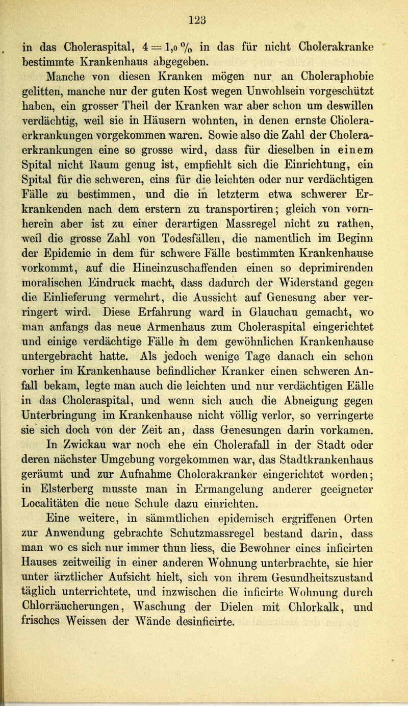 in das Choleraspital, 4 = l,o 7o in das für nicht Cholerakranke bestimmte Krankenhaus abgegeben. Manche von diesen Kranken mögen nur an Choleraphobie gelitten, manche nur der guten Kost wegen Unwohlsein vorgeschützt haben, ein grosser Theil der Kranken war aber schon um deswillen verdächtig, weil sie in Häusern wohnten, in denen ernste Cholera- erkrankungen vorgekommen waren. Sowie also die Zahl der Cholera- erkrankungen eine so grosse wird, dass für dieselben in einem Spital nicht Raum genug ist, empfiehlt sich die Einrichtung, ein Spital für die schweren, eins für die leichten oder nur verdächtigen Fälle zu bestimmen, und die in letzterm etwa schwerer Er- krankenden nach dem erstem zu transportiren; gleich von vorn- herein aber ist zu einer derartigen Massregel nicht zu rathen, weil die grosse Zahl von Todesfällen, die namentlich im Beginn der Epidemie in dem für schwere Fälle bestimmten Krankenhause vorkommt, auf die Hineinzuschaffenden einen so deprimirenden moralischen Eindruck macht, dass dadurch der Widerstand gegen die Einlieferung vermehrt, die Aussicht auf Genesung aber ver- ringert wird. Diese Erfahrung ward in Glauchau gemacht, wo man anfangs das neue Armenhaus zum Choleraspital eingerichtet und einige verdächtige Fälle in dem gewöhnlichen Krankenhause untergebracht hatte. Als jedoch wenige Tage danach ein schon vorher im Krankenhause befindlicher Kranker einen schweren An- fall bekam, legte man auch die leichten und nur verdächtigen Fälle in das Choleraspital, und wenn sich auch die Abneigung gegen Unterbringung im Krankenhause nicht völlig verlor, so verringerte sie sich doch von der Zeit an, dass Genesungen darin vorkamen. In Zwickau war noch ehe ein Cholerafall in der Stadt oder deren nächster Umgebung vorgekommen war, das Stadtkrankenhaus geräumt und zur Aufnahme Cholerakranker eingerichtet worden; in Elsterberg musste man in Ermangelung anderer geeigneter Localitäten die neue Schule dazu einrichten. Eine weitere, in sämmtlichen epidemisch ergriffenen Orten zur Anwendung gebrachte Schutzmassregel bestand darin, dass man wo es sich nur immer thun Hess, die Bewohner eines inficirten Hauses zeitweilig in einer anderen Wohnung unterbrachte, sie hier unter ärztlicher Aufsicht hielt, sich von ihrem Gesundheitszustand täglich unterrichtete, und inzwischen die inficirte Wohnung durch Chlorräucherungen, Waschung der Dielen mit Chlorkalk, und frisches Weissen der Wände desinficirte.