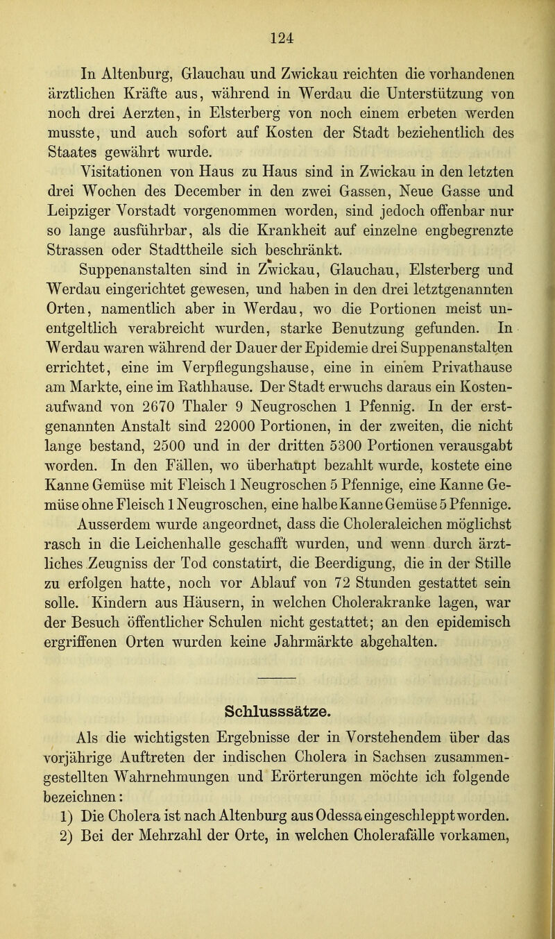 In Altenburg, Glauchau und Zwickau reichten die vorhandenen ärztlichen Kräfte aus, während in Werdau die Unterstützung von noch drei Aerzten, in Elsterberg von noch einem erbeten werden musste, und auch sofort auf Kosten der Stadt beziehentlich des Staates gewährt wurde. Visitationen von Haus zu Haus sind in Zwickau in den letzten drei Wochen des December in den zwei Gassen, Neue Gasse und Leipziger Vorstadt vorgenommen worden, sind jedoch offenbar nur so lange ausführbar, als die Krankheit auf einzelne engbegrenzte Strassen oder Stadttheile sich beschränkt. Suppenanstalten sind in Zwickau, Glauchau, Elsterberg und Werdau eingerichtet gewesen, und haben in den drei letztgenannten Orten, namentlich aber in Werdau, wo die Portionen meist un- entgeltlich verabreicht wurden, starke Benutzung gefunden. In Werdau waren während der Dauer der Epidemie drei Suppenanstalten errichtet, eine im Verpflegungshause, eine in einem Privathause am Markte, eine im Kathhause. Der Stadt erwuchs daraus ein Kosten- aufwand von 2670 Thaler 9 Neugroschen 1 Pfennig. In der erst- genannten Anstalt sind 22000 Portionen, in der zweiten, die nicht lange bestand, 2500 und in der dritten 5300 Portionen verausgabt worden. In den Fällen, wo überhaupt bezahlt wurde, kostete eine Kanne Gemüse mit Fleisch 1 Neugroschen 5 Pfennige, eine Kanne Ge- müse ohne Fleisch 1 Neugroschen, eine halbe Kanne G emüse 5 Pfennige. Ausserdem wurde angeordnet, dass die Choleraleichen möglichst rasch in die Leichenhalle geschafft wurden, und wenn durch ärzt- liches Zeugniss der Tod constatirt, die Beerdigung, die in der Stille zu erfolgen hatte, noch vor Ablauf von 72 Stunden gestattet sein solle. Kindern aus Häusern, in welchen Cholerakranke lagen, war der Besuch öffentlicher Schulen nicht gestattet; an den epidemisch ergriffenen Orten wurden keine Jahrmärkte abgehalten. Schlusssätze. Als die wichtigsten Ergebnisse der in Vorstehendem über das vorjährige Auftreten der indischen Cholera in Sachsen zusammen- gestellten Wahrnehmungen und Erörterungen möchte ich folgende bezeichnen: 1) Die Cholera ist nach Altenburg aus Odessa eingeschleppt worden. 2) Bei der Mehrzahl der Orte, in welchen Cholerafälle vorkamen,