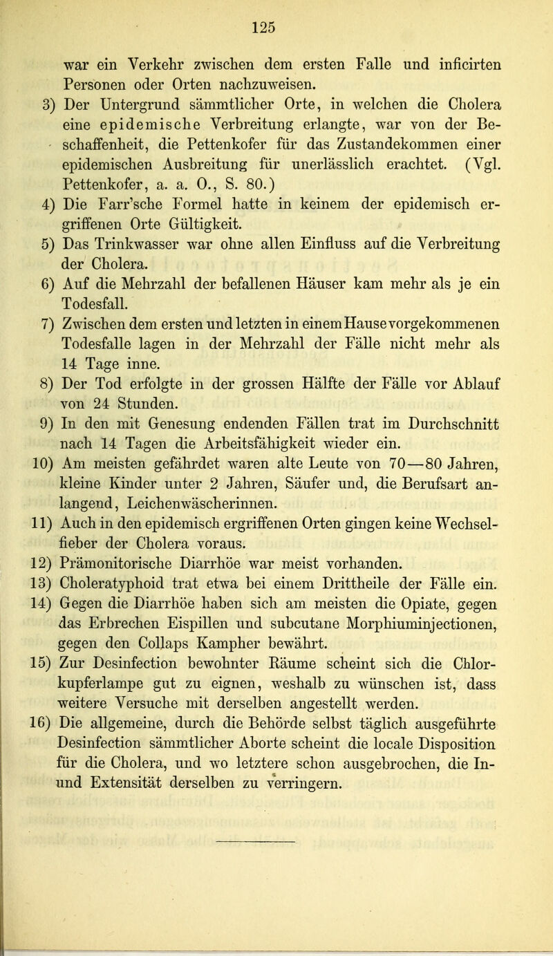 war ein Verkehr zwisclien dem ersten Falle und inficirten Personen oder Orten nachzuweisen. 3) Der Untergrund sämmtlicher Orte, in welchen die Cholera eine epidemische Verbreitung erlangte, war von der Be- ' schaffenheit, die Pettenkofer für das Zustandekommen einer epidemischen Ausbreitung für unerlässlich erachtet. (Vgl. Pettenkofer, a. a. 0., S. 80.) 4) Die Farr'sche Formel hatte in keinem der epidemisch er- griffenen Orte Gültigkeit. 5) Das Trinkwasser war ohne allen Einfluss auf die Verbreitung der Cholera. 6) Auf die Mehrzahl der befallenen Häuser kam mehr als je ein Todesfall. 7) Zwischen dem ersten und letzten in einem Hause vorgekommenen Todesfalle lagen in der Mehrzahl der Fälle nicht mehr als 14 Tage inne. 8) Der Tod erfolgte in der grossen Hälfte der Fälle vor Ablauf von 24 Stunden. 9) In den mit Genesung endenden Fällen trat im Durchschnitt nach 14 Tagen die Arbeitsfähigkeit wieder ein. 10) Am meisten gefährdet waren alte Leute von 70—80 Jahren, kleine Kinder unter 2 Jahren, Säufer und, die Berufsart an- langend, Leichenwäscherinnen. 11) Auch in den epidemisch ergriffenen Orten gingen keine Wechsel- fieber der Cholera voraus. 12) Prämonitorische Diarrhöe war meist vorhanden. 13) Choleratyphoid trat etwa bei einem Drittheile der Fälle ein. 14) Gegen die Diarrhöe haben sich am meisten die Opiate, gegen das Erbrechen Eispillen und subcutane Morphiuminjectionen, gegen den Collaps Kampher bewährt. 15) Zur Desinfection bewohnter Räume scheint sich die Chlor- kupferlampe gut zu eignen, weshalb zu wünschen ist, dass weitere Versuche mit derselben angestellt werden. 16) Die allgemeine, durch die Behörde selbst täglich ausgeführte Desinfection sämmtlicher Aborte scheint die locale Disposition für die Cholera, und wo letztere schon ausgebrochen, die In- und Extensität derselben zu verringern.