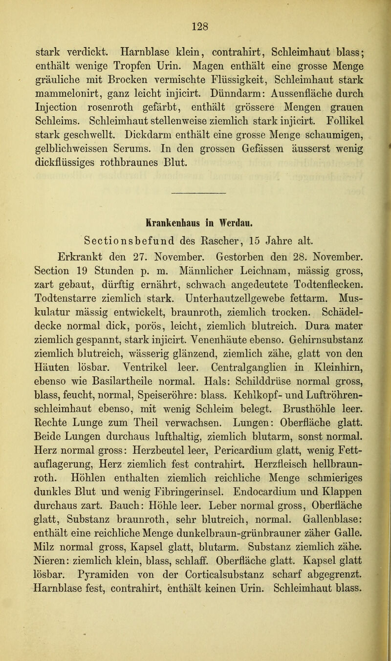stark verdickt. Harnblase klein, contrahirt, Schleimhaut blass; enthält wenige Tropfen Urin. Magen enthält eine grosse Menge gräuliche mit Brocken vermischte Flüssigkeit, Schleimhaut stark mammelonirt, ganz leicht injicirt. Dünndarm: Aussenfläche durch Injection rosenroth gefärbt, enthält grössere Mengen grauen Schleims. Schleimhaut stellenweise ziemlich stark injicirt. Follikel stark geschwellt. Dickdarm enthält eine grosse Menge schaumigen, gelblichweissen Serums. In den grossen Gefässen äusserst wenig dickflüssiges rothbraunes Blut. Krankenhaus in Werdau. Sectionsbefund des Rascher, 15 Jahre alt. Erkrankt den 27. November. Gestorben den 28. November. Section 19 Stunden p. m. Männlicher Leichnam, mässig gross, zart gebaut, dürftig ernährt, schwach angedeutete Todtenflecken. Todtenstarre ziemlich stark. Unterhautzellgewebe fettarm. Mus- kulatur mässig entwickelt, braunroth, ziemlich trocken. Schädel- decke normal dick, porös, leicht, ziemlich blutreich. Dura mater ziemlich gespannt, stark injicirt. Venenhäute ebenso. Gehirnsubstanz ziemlich blutreich, wässerig glänzend, ziemlich zähe, glatt von den Häuten lösbar. Ventrikel leer. Centralganglien in Kleinhirn, ebenso wie Basilartheile normal. Hals: Schilddrüse normal gross, blass, feucht, normal, Speiseröhre: blass. Kehlkopf- und Luftröhren- schleimhaut ebenso, mit wenig Schleim belegt. Brusthöhle leer. Eechte Lunge zum Theil verwachsen. Lungen: Oberfläche glatt. Beide Lungen durchaus lufthaltig, ziemlich blutarm, sonst normal. Herz normal gross: Herzbeutel leer, Pericardium glatt, wenig Fett- auflagerung, Herz ziemlich fest contrahirt. Herzfleisch hellbraun- roth. Höhlen enthalten ziemlich reichliche Menge schmieriges dunkles Blut und wenig Fibringerinsel. Endocardium und Klappen durchaus zart. Bauch: Höhle leer. Leber normal gross, Oberfläche glatt, Substanz braunroth, sehr blutreich, normal. Gallenblase: enthält eine reichliche Menge dunkelbraun-grünbrauner zäher Galle. Milz normal gross, Kapsel glatt, blutarm. Substanz ziemlich zähe. Nieren: ziemlich klein, blass, schlaff. Oberfläche glatt. Kapsel glatt lösbar. Pyramiden von der Corticalsubstanz scharf abgegrenzt. Harnblase fest, contrahirt, enthält keinen Urin. Schleimhaut blass.