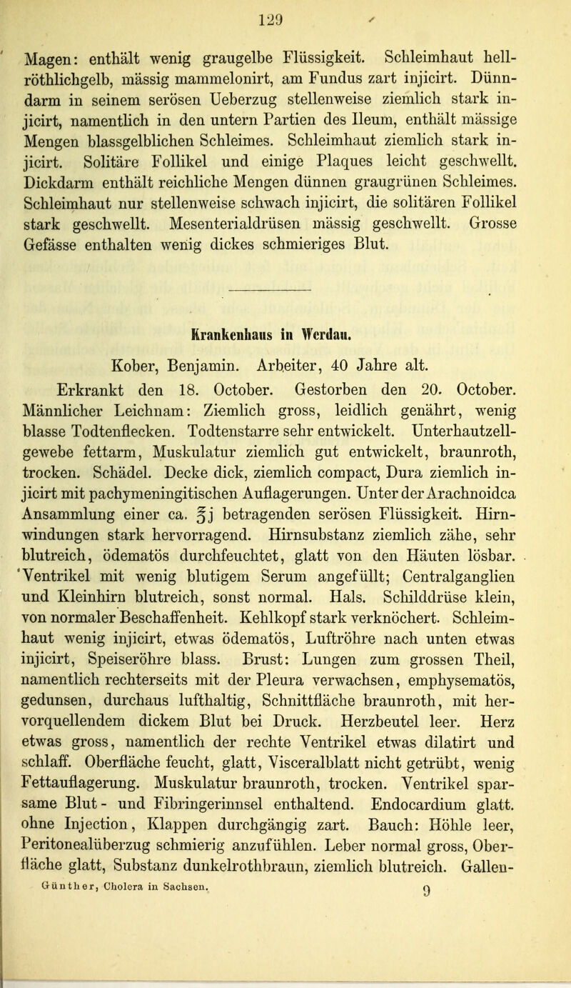 Magen: enthält wenig graugelbe Flüssigkeit. Schleimhaut hell- röthlichgelb, massig mammelonirt, am Fundus zart injicirt. Dünn- darm in seinem serösen Ueberzug stellenweise ziemlich stark in- jicirt, namentlich in den untern Partien des Ileum, enthält massige Mengen blassgelblichen Schleimes. Schleimhaut ziemlich stark in- jicirt. Solitäre Follikel und einige Plaques leicht geschwellt. Dickdarm enthält reichliche Mengen dünnen graugrünen Schleimes. Schleimhaut nur stellenweise schwach injicirt, die solitären Follikel stark geschwellt. Mesenterialdrüsen mässig geschwellt. Grosse Gefässe enthalten wenig dickes schmieriges Blut. Krankenhaus in Wcrdau. Kober, Benjamin. Arbeiter, 40 Jahre alt. Erkrankt den 18. October. Gestorben den 20. October. Männlicher Leichnam: Zi-emlich gross, leidlich genährt, wenig blasse Todtenflecken. Todtenstarre sehr entwickelt. Unterhautzell- gewebe fettarm, Muskulatur ziemlich gut entwickelt, braunroth, trocken. Schädel. Decke dick, ziemlich compact, Dura ziemlich in- jicirt mit pachymeningitischen Auflagerungen. Unter der Arachnoidca Ansammlung einer ca. ^j betragenden serösen Flüssigkeit. Hirn- windungen stark hervorragend. Hirnsubstanz ziemlich zähe, sehr blutreich, ödematös durchfeuchtet, glatt von den Häuten lösbar. 'Ventrikel mit wenig blutigem Serum angefüllt; Centralganglien und Kleinhirn blutreich, sonst normal. Hals. Schilddrüse klein, von normaler Beschaffenheit. Kehlkopf stark verknöchert. Schleim- haut wenig injicirt, etwas ödematös, Luftröhre nach unten etwas injicirt, Speiseröhre blass. Brust: Lungen zum grossen Theil, namentlich rechterseits mit der Pleura verwachsen, emphysematös, gedunsen, durchaus lufthaltig, Schnittfläche braunroth, mit her- vorquellendem dickem Blut bei Druck. Herzbeutel leer. Herz etwas gross, namentlich der rechte Ventrikel etwas dilatirt und schlaff. Oberfläche feucht, glatt, Visceralblatt nicht getrübt, wenig Fettauflagerung. Muskulatur braunroth, trocken. Ventrikel spar- same Blut- und Fibringerinnsel enthaltend. Endocardium glatt, ohne Injection, Klappen durchgängig zart. Bauch: Höhle leer, Peritonealüberzug schmierig anzuf ühlen. Leber normal gross, Ober- fläche glatt, Substanz dunkelrothbraun, ziemlich blutreich. Gallen- Günther, Cholera in Sachsen. q