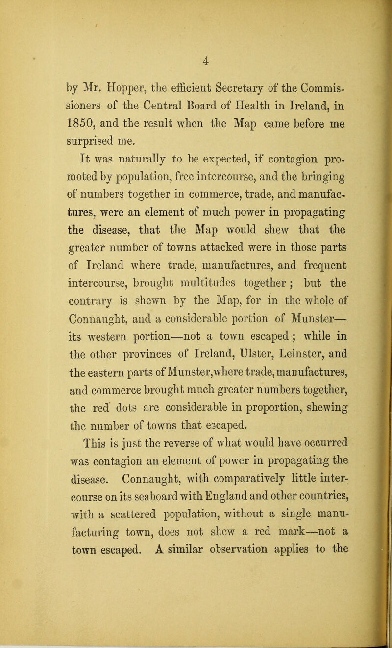 by Mr. Hopper, the efficient Secretary of the Commis- sioners of the Central Board of Health in Ireland, in 1850, and the result when the Map came before me surprised me. It was naturally to be expected, if contagion pro- moted by population, free intercourse, and the bringing of numbers together in commerce, trade, and manufac- tures, were an element of much power in propagating the disease, that the Map would shew that the greater number of towns attacked were in those parts of Ireland where trade, manufactures, and frequent intercourse, brought multitudes together; but the contrary is shewn by the Map, for in the whole of Connaught, and a considerable portion of Munster— its western portion—not a town escaped ; while in the other provinces of Ireland, Ulster, Leinster, and the eastern parts of Munster,where trade, manufactures, and commerce brought much greater numbers together, the red dots are considerable in proportion, shewing the number of towns that escaped. This is just the reverse of what would have occurred was contagion an element of power in propagating the disease. Connaught, with comparatively little inter- course on its seaboard with England and other countries, with a scattered population, without a single manu- facturing town, does not shew a red mark—not a town escaped. A similar observation applies to the