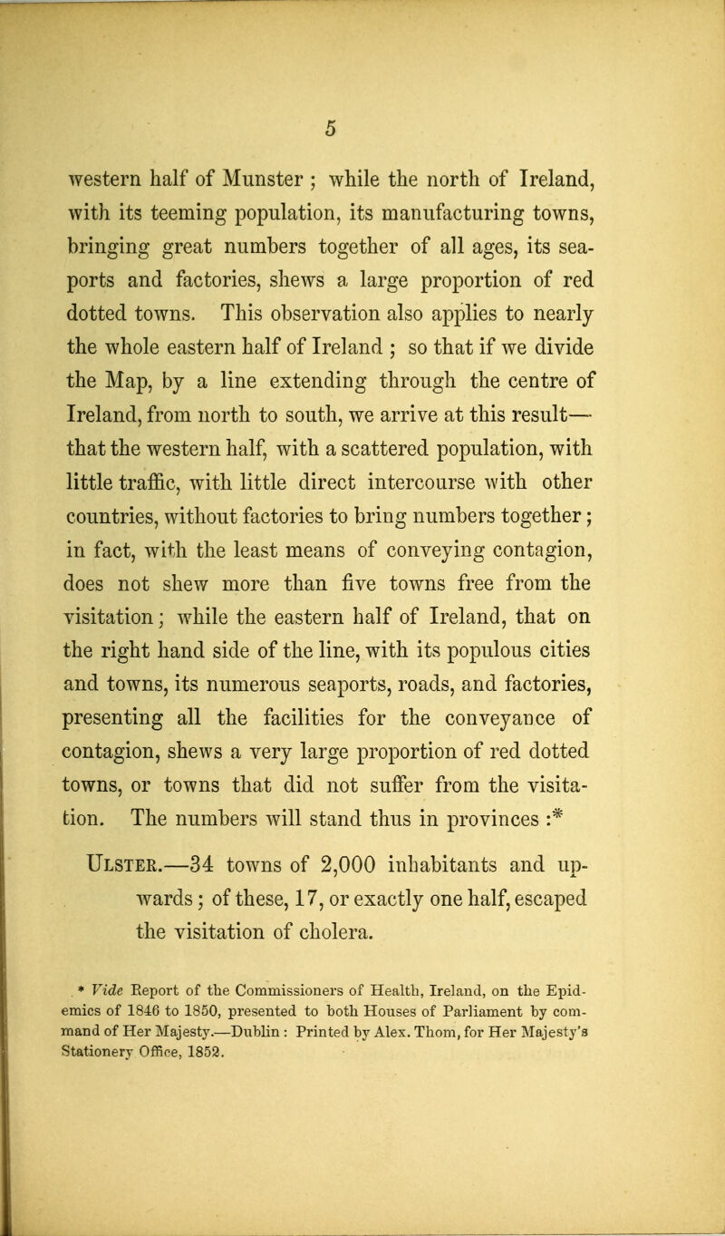 western half of Munster ; while the north of Ireland, with its teeming population, its manufacturing towns, bringing great numbers together of all ages, its sea- ports and factories, shews a large proportion of red dotted towns. This observation also applies to nearly the whole eastern half of Ireland ; so that if we divide the Map, by a line extending through the centre of Ireland, from north to south, we arrive at this result— that the western half, with a scattered population, with little traffic, with little direct intercourse with other countries, without factories to bring numbers together; in fact, with the least means of conveying contagion, does not shew more than five towns free from the visitation; while the eastern half of Ireland, that on the right hand side of the line, with its populous cities and towns, its numerous seaports, roads, and factories, presenting all the facilities for the conveyance of contagion, shews a very large proportion of red dotted towns, or towns that did not suffer from the visita- tion. The numbers will stand thus in provinces :* Ulster.—34 towns of 2,000 inhabitants and up- wards ; of these, 17, or exactly one half, escaped the visitation of cholera. . * Vide Eeport of the Commissioners of Health, Ireland, on the Epid- emics of 1846 to 1850, presented to both Houses of Parliament by com- mand of Her Majesty.—Dublin : Printed by Alex. Thorn, for Her Majesty's Stationery Office, 1852.