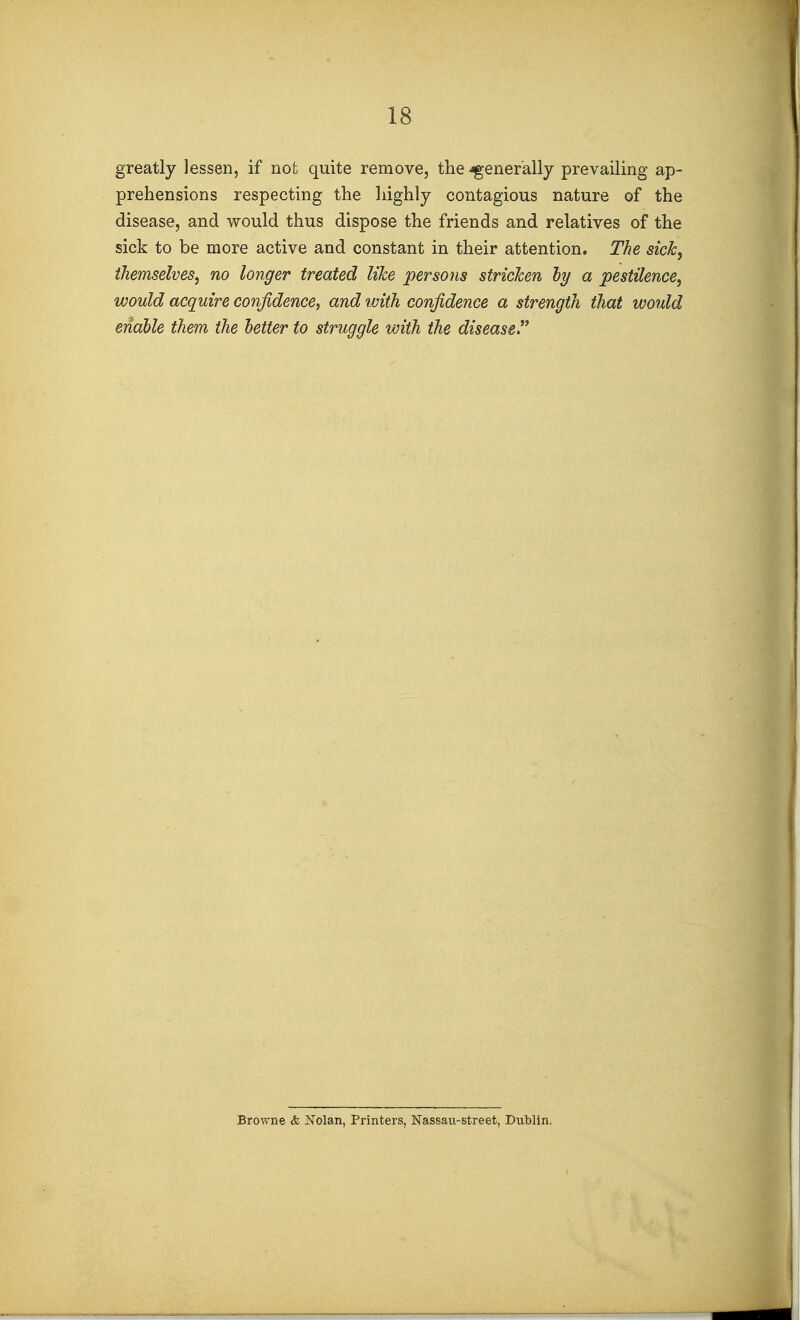 greatly lessen, if not quite remove, the-fgener'ally prevailing ap- prehensions respecting the liighly contagious nature of the disease, and would thus dispose the friends and relatives of the sick to be more active and constant in their attention. The sick, themselves, no longer treated like persons stricken hy a pestilence, would acquire confidence, and with confidence a strength that would enable them the better to struggle with the diseased Browne & Nolan, Printers, Nassau-street, Dublin.