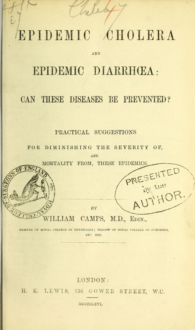 EPIDEMIC CHOLERA AND EPIDEMIC DIARRHGEA: CAN THESE DISEASES BE PREVENTED? PEACTICAL SUGGESTIONS FOR DIMINISHING THE SEVERITY OF, AND MEMBER OF EOYAL COLLEGE OF PHYSICIANS; FELLOW OF ROYAL COLLEGE OF SURGEONS, ETC. ETC. LONDON: H. K LEWIS, L36 GOYVER STREET, W.C. MDGCCLXVI.