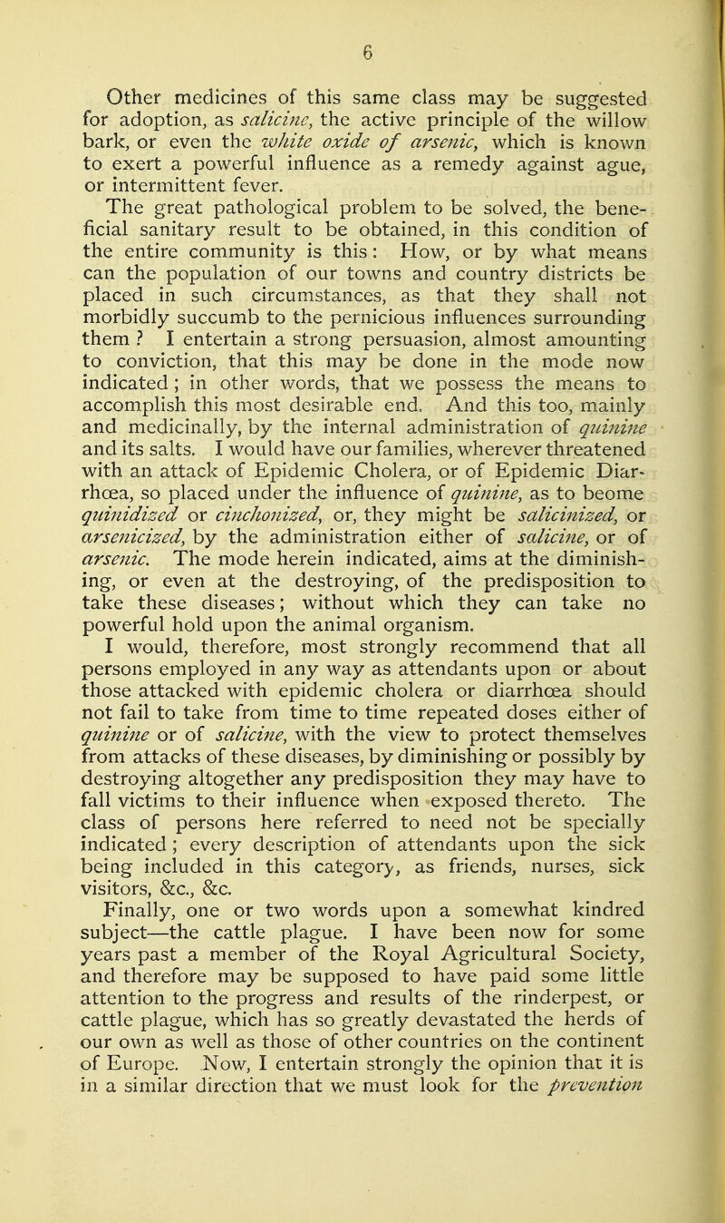 Other medicines of this same class may be suggested for adoption, as salicine, the active principle of the willow bark, or even the white oxide of arsenic, which is known to exert a powerful influence as a remedy against ague, or intermittent fever. The great pathological problem to be solved, the bene- ficial sanitary result to be obtained, in this condition of the entire community is this: How, or by what means can the population of our towns and country districts be placed in such circumstances, as that they shall not morbidly succumb to the pernicious influences surrounding them ? I entertain a strong persuasion, almost amounting to conviction, that this may be done in the mode now indicated; in other words, that we possess the means to accomplish this most desirable end. And this too, mainly and medicinally, by the internal administration of quinine and its salts. I would have our families, wherever threatened with an attack of Epidemic Cholera, or of Epidemic Diar- rhoea, so placed under the influence of quinine, as to beome quinidized or cinchonized, or, they might be salicinized, or arsenicized, by the administration either of salicine, or of arsenic. The mode herein indicated, aims at the diminish- ing, or even at the destroying, of the predisposition to take these diseases; without which they can take no powerful hold upon the animal organism. I would, therefore, most strongly recommend that all persons employed in any way as attendants upon or about those attacked with epidemic cholera or diarrhoea should not fail to take from time to time repeated doses either of quinine or of salicine, with the view to protect themselves from attacks of these diseases, by diminishing or possibly by destroying altogether any predisposition they may have to fall victims to their influence when exposed thereto. The class of persons here referred to need not be specially indicated ; every description of attendants upon the sick being included in this category, as friends, nurses, sick visitors, &c., &c. Finally, one or two words upon a somewhat kindred subject—the cattle plague. I have been now for some years past a member of the Royal Agricultural Society, and therefore may be supposed to have paid some little attention to the progress and results of the rinderpest, or cattle plague, which has so greatly devastated the herds of our own as well as those of other countries on the continent of Europe. Now, I entertain strongly the opinion that it is in a similar direction that we must look for the prevention
