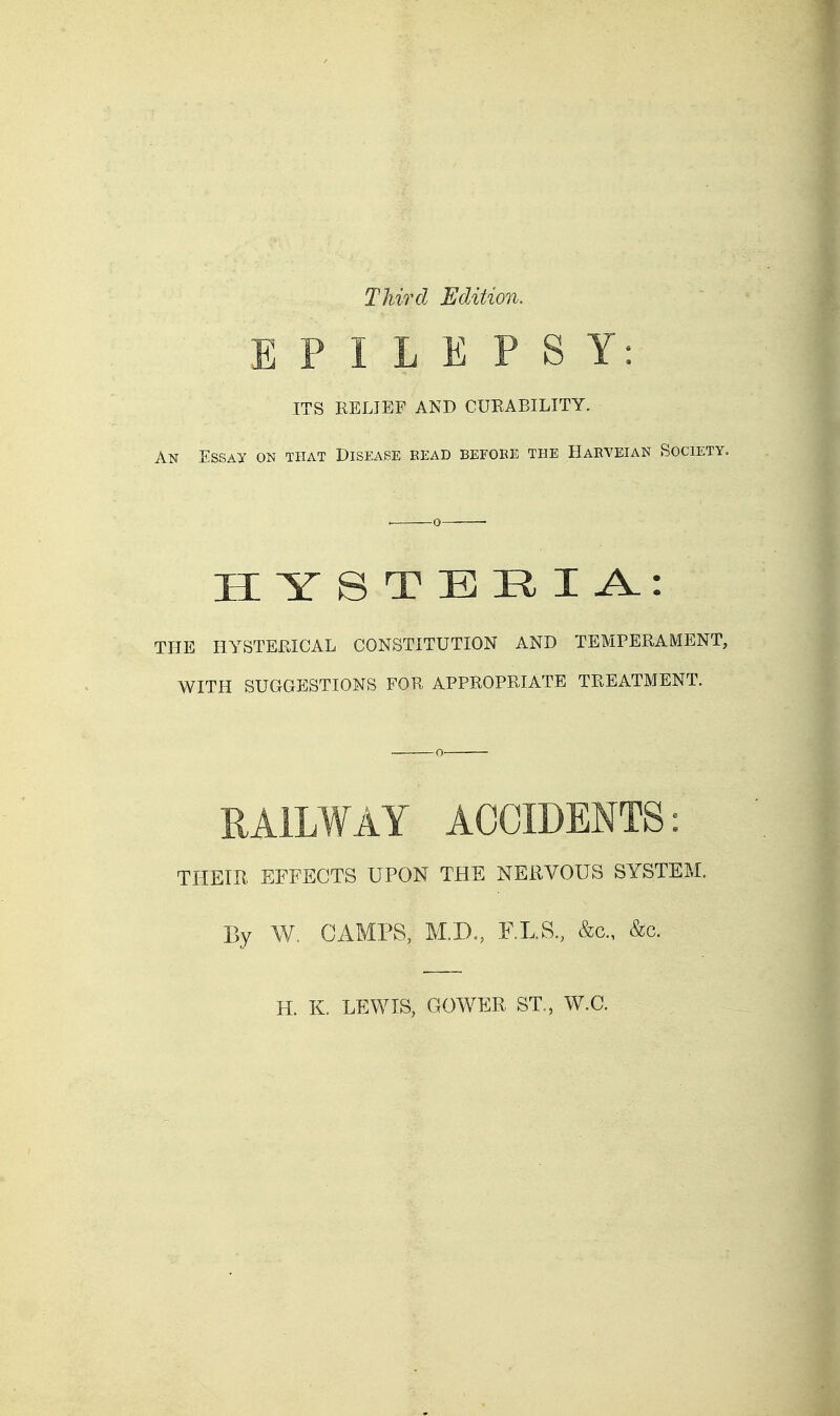 Third Edition. EPILEPSY: ITS RELIEF AND CURABILITY. An Essay on that Disease read before the Haeveian Society, HYSTERIA: THE HYSTERICAL CONSTITUTION AND TEMPERAMENT, WITH SUGGESTIONS FOR APPROPRIATE TREATMENT. RAILWAY ACCIDENTS: THEIU EFFECTS UPON THE NEiWOUS SYSTEM. By W, CAMPS, F.LS., &c., &c. H. K. LEWIS, GOWER ST., W.C.