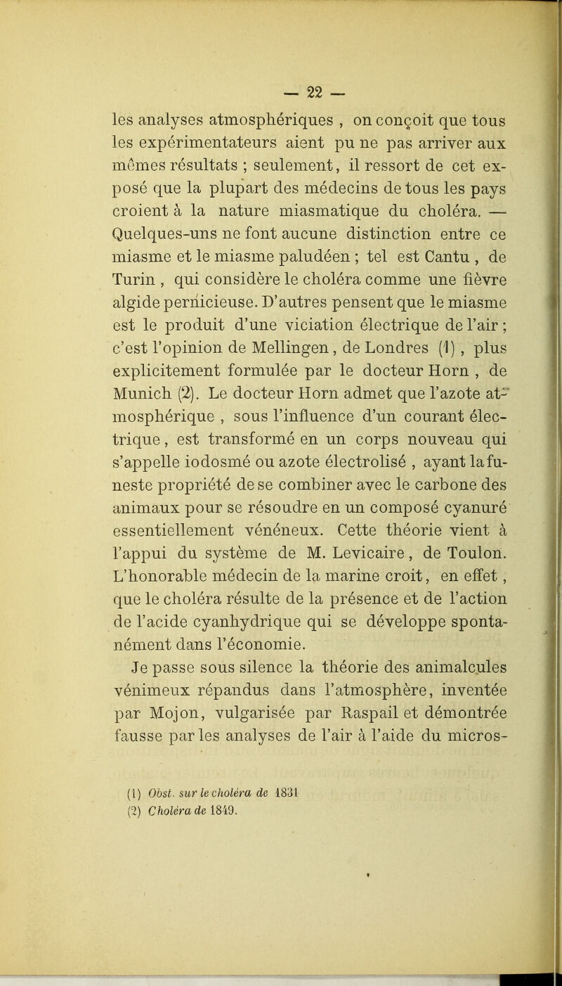 les analyses atmosphériques , on conçoit que tous les expérimentateurs aient pu ne pas arriver aux mêmes résultats ; seulement, il ressort de cet ex- posé que la plupart des médecins de tous les pays croient à la nature miasmatique du choléra. — Quelques-uns ne font aucune distinction entre ce miasme et le miasme paludéen ; tel est Cantu , de Turin , qui considère le choléra comme une fièvre algide pernicieuse. D'autres pensent que le miasme est le produit d'une viciation électrique de l'air ; c'est l'opinion de Mellingen, de Londres (1) , plus explicitement formulée par le docteur Horn , de Munich (2). Le docteur Horn. admet que l'azote at- mosphérique , sous l'influence d'un courant élec- trique , est transformé en un corps nouveau qui s'appelle iodosmé ou azote électrolisé , ayant la fu- neste propriété de se combiner avec le carbone des animaux pour se résoudre en un composé cyanuré essentiellement vénéneux. Cette théorie vient à l'appui du système de M. Levicaire, de Toulon. L'honorable médecin de la marine croit, en effet, que le choléra résulte de la présence et de l'action de l'acide cyanhydrique qui se développe sponta- nément dans l'économie. Je passe sous silence la théorie des animalcules vénimeux répandus dans l'atmosphère, inventée par Mojon, vulgarisée par Raspail et démontrée fausse par les analyses de l'air à l'aide du micros- (1) Obst. sur le choléra de 1831 (2) Choléra de 1849.