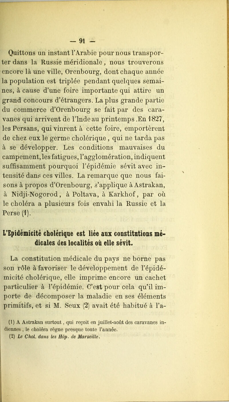 Quittons un instant l'Arabie pour nous transpor- ter dans la Russie méridionale, nous trouverons encore là une ville, Orenbourg, dont chaque année la population est triplée pendant quelques semai- nes, à cause d'une foire importante qui attire un grand concours d'étrangers. La plus grande partie du commerce d'Orenbourg se fait par des cara- vanes qui arrivent de l'Inde au printemps .En 1827, les Persans, qui vinrent à cette foire, emportèrent de chez eux le germe cholérique , qui ne tarda pas à se développer. Les conditions mauvaises du campement, les fatigues, l'agglomération, indiquent suffisamment pourquoi l'épidémie sévit avec in- tensité dans ces villes. La remarque que nous fai- sons à propos d'Orenbourg, s'applique à Astrakan, à Nidji-Nogorod, à Poltava, à Karkhof, par où le choléra a plusieuis fois envahi la Russie et la Perse (1). L'Epidémicité cholérique est liée aux constitutions mé- dicales des localités où elle sévit. La constitution médicale du pays ne borne pas son rôle à favoriser le développement de l'épidé- micité cholérique, elle imprime encore un cachet particulier à l'épidémie. C'est pour cela qu'il im- porte de décomposer la maladie en ses éléments primitifs, et si M. Seux (2) avait été habitué à l'a- (l) A Astrakan surtout, qui reçoit en juillet-août des caravanes in- diennes , le choléra règne presque toute l'année. I (2) Le Chol. dans les Hôp. de Marseille.