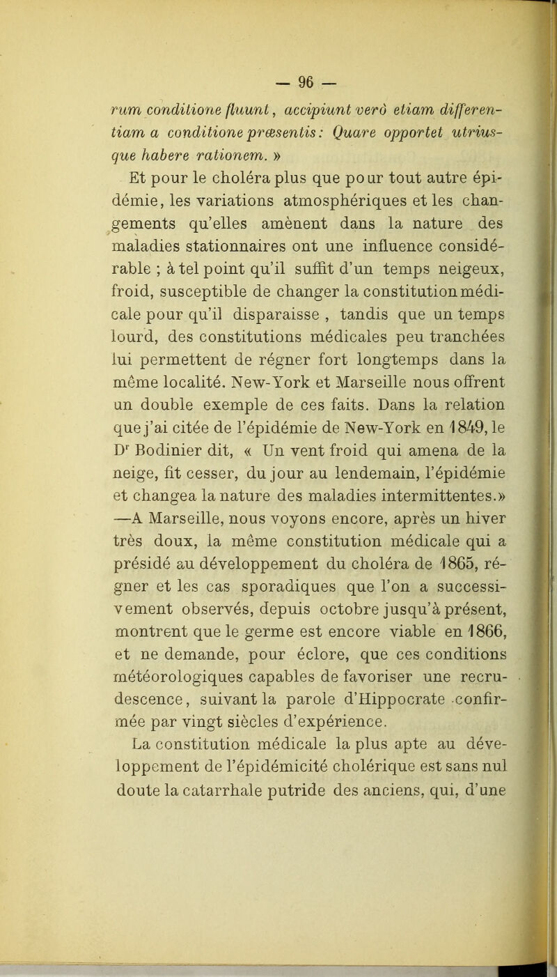 rum conditions fluunt, accipiunt verô etiam differen- tiam a conditione prœsentis : Quare opportet utrius- que habere rationem. » Et pour le choléra plus que pour tout autre épi- démie, les variations atmosphériques et les chan- gements qu'elles amènent dans la nature des maladies stationnaires ont une influence considé- rable ; à tel point qu'il suffit d'un temps neigeux, froid, susceptible de changer la constitution médi- cale pour qu'il disparaisse , tandis que un temps lourd, des constitutions médicales peu tranchées lui permettent de régner fort longtemps dans la même localité. New-York et Marseille nous offrent un double exemple de ces faits. Dans la relation que j'ai citée de l'épidémie de New-York en 1849, le Bodinier dit, « Un vent froid qui amena de la neige, fit cesser, du jour au lendemain, l'épidémie et changea la nature des maladies intermittentes.» —A Marseille, nous voyons encore, après un hiver très doux, la même constitution médicale qui a présidé au développement du choléra de 1865, ré- gner et les cas sporadiques que l'on a successi- vement observés, depuis octobre jusqu'à présent, montrent que le germe est encore viable en 1866, et ne demande, pour éclore, que ces conditions météorologiques capables de favoriser une recru- descence, suivant la parole d'Hippocrate confir- mée par vingt siècles d'expérience. La constitution, médicale la plus apte au déve- loppement de l'épidémicité cholérique est sans nul doute la catarrhale putride des anciens, qui, d'une