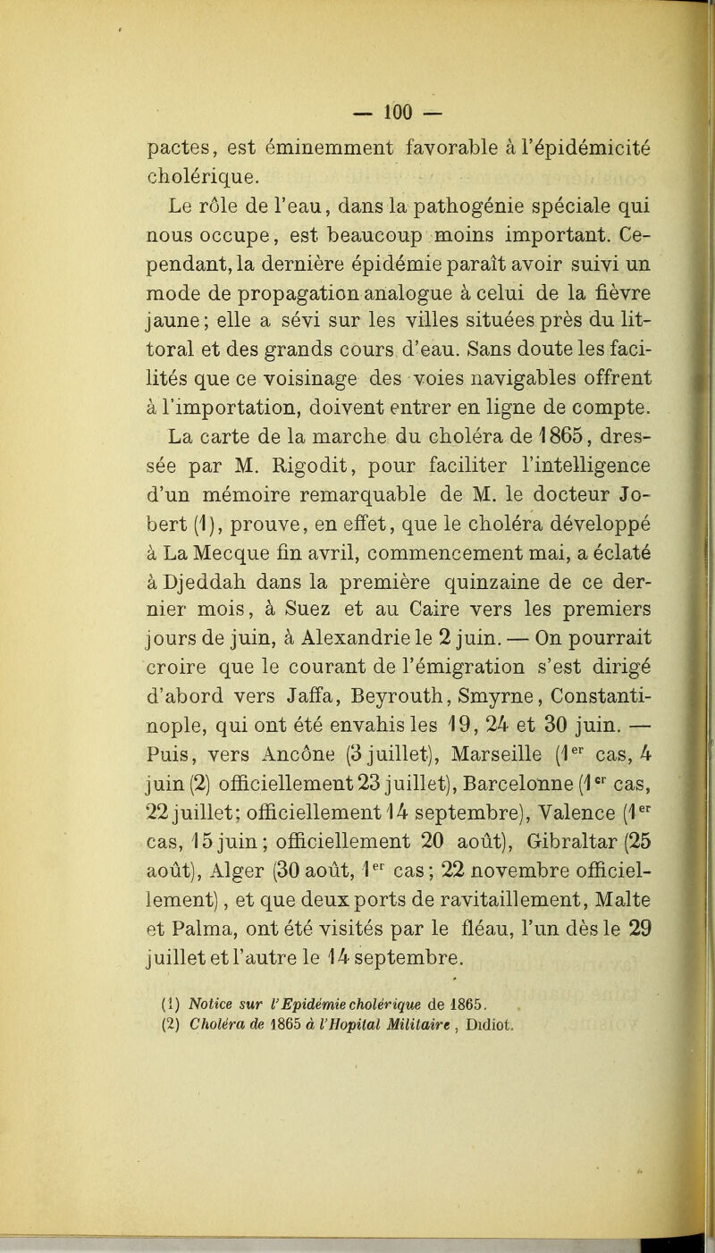 pactes, est éminemment favorable àl'épidémicité cholérique. Le rôle de l'eau, dans la pathogénie spéciale qui nous occupe, est beaucoup moins important. Ce- pendant, la dernière épidémie paraît avoir suivi un mode de propagation analogue à celui de la fièvre jaune; elle a sévi sur les villes situées près du lit- toral et des grands cours d'eau. Sans doute les faci- lités que ce voisinage des voies navigables offrent à l'importation, doivent entrer en ligne de compte. La carte de la marche du choléra de 1865, dres- sée par M. Rigodit, pour faciliter l'intelligence d'un mémoire remarquable de M. le docteur Jo- bert (1), prouve, en effet, que le choléra développé à La Mecque fin avril, commencement mai, a éclaté àDjeddah dans la première quinzaine de ce der- nier mois, à Suez et au Caire vers les premiers jours de juin, à Alexandrie le 2 juin. — On pourrait croire que le courant de l'émigration s'est dirigé d'abord vers Jaff'a, Beyrouth, Smyrne, Constanti- nople, qui ont été envahis les 19, 24 et 30 juin. — Puis, vers Ancône (3 juillet), Marseille (l^'' cas, 4 juin (2) officiellement 23 juillet), Barcelonne (1 cas, 22 juillet; officiellement 14 septembre). Valence (1®'' cas, 15 juin ; officiellement 20 août), Gibraltar (25 août), Alger (30 août, 1^' cas; 22 novembre officiel- lement) , et que deux ports de ravitaillement, Malte et Palma, ont été visités par le fléau, l'un dès le 29 juillet et l'autre le 14 septembre. (î) Notice sur VEpidémie cholérique de 1865. (2) Choléra de 1865 à l'Hôpital Militaire , Didiot.