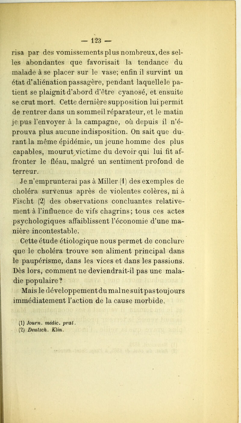 risa par des vomissements plus nombreux, des sel- les abondantes que favorisait la tendance du malade à se placer sur le vase; enfin il survint un état d'aliénation passagère, pendant laquelle le pa- tient se plaignit d'abord d'être cyanosé, et ensuite se crut mort. Cette dernière supposition lui permit de rentrer dans un sommeil réparateur, et le matin je pus l'envoyer à la campagne, où depuis il n'é- prouva plus aucune indisposition. On sait que du-^ rantla même épidémie, un jeune homme des plus capables, mourut victime du devoir qui lui fit af- fronter le fléau, malgré un sentiment profond de terreur. Je n'emprunterai pas à Miller (1) des exemples de choléra survenus après de violentes colères, ni à Fischt (2) des observations concluantes relative- ment à l'influence de vifs chagrins; tous ces actes psychologiques afl'aiblissent l'économie d'une ma- nière incontestable. Cette étude étiologique nous permet de conclure que le choléra trouve son aliment principal dans le paupérisme, dans les vices et dans les passions. Dès lors, comment ne deviendrait-il pas une mala- die populaire ? Mais le développementdumalnesuitpastoujours immédiatement l'action de la cause morbide. (1) Journ. médic. prat. (2) Deutsch. Klin.