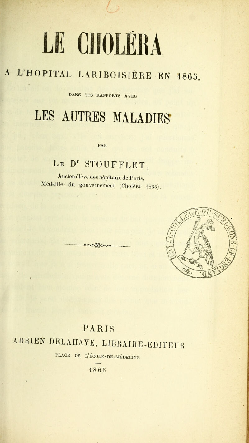 LE CHOLÉRA A L'HOPITAL LARIBOISIÈRE EN 1865, DANS SES RAPPORTS AVEC LES AUTRES MALADIES PAR Le D'' STOUFFLET, Ancien élève des hôpitaux de Paris, Médaille du gouvernement (Choléra I86S). PARIS ADRIEN DELAHAYE, LIBRAIRE-EDITEUB PLACE DE l'ÉCOLE-DE-MÉDECINE 18 66