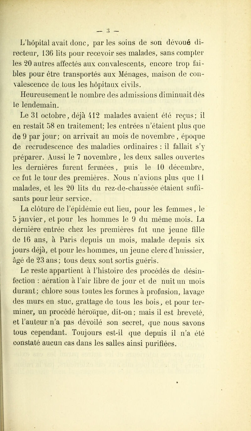 L'hôpital avait donc, par les soins de son dévoué di- recteur, 130 lits pour recevoir ses malades, sans compter les 20 autres affectés aux convalescents, encore trop fai- bles pour être transportés aux Ménages, maison do con- valescence de tous les hôpitaux civils. Heureusement le nombre des admissions diminuait dès le lendemain. Le 31 octobre, déjà 412 malades avaient été reçus; il en restait 58 en traitement; les entrées n'étaient plus que de 9 par jour; on arrivait au mois de novembre , époque de recrudescence des maladies ordinaires : il fallait s'y préparer. Aussi le 7 novembre, les deux salles ouvertes les dernières furent fermées, puis le 10 décembre, ce fut le tour des premières. Nous n'avions plus que il malades, et les 20 lits du rez-de-chaussée étaient suffi- sants pour leur service. La clôture de l'épidémie eut lieu, pour les femmes , le 5 janvier, et pour les hommes le 9 du même mois. La dernière entrée chez les premières fut une jeune iîlle de 16 ans, à Paris depuis un mois, malade depuis six jours déjà, et pour les hommes, un jeune clerc d'huissier, âgé de 23 ans; tous deux sont sortis guéris. Le reste appartient à l'histoire des procédés de désin- I fection : aération à l'air libre de jour et de nuit un mois durant ; chlore sous toutes les formes à profusion, lavage des murs en stuc, grattage de tous les bois, et pour ter- miner, un procédé héroïque, dit-on; mais il est breveté, et l'auteur n'a pas dévoilé son secret, que nous savons tous cependant. Toujours est-il que depuis il n'a été I constaté aucun cas dans les salles ainsi purifiées.