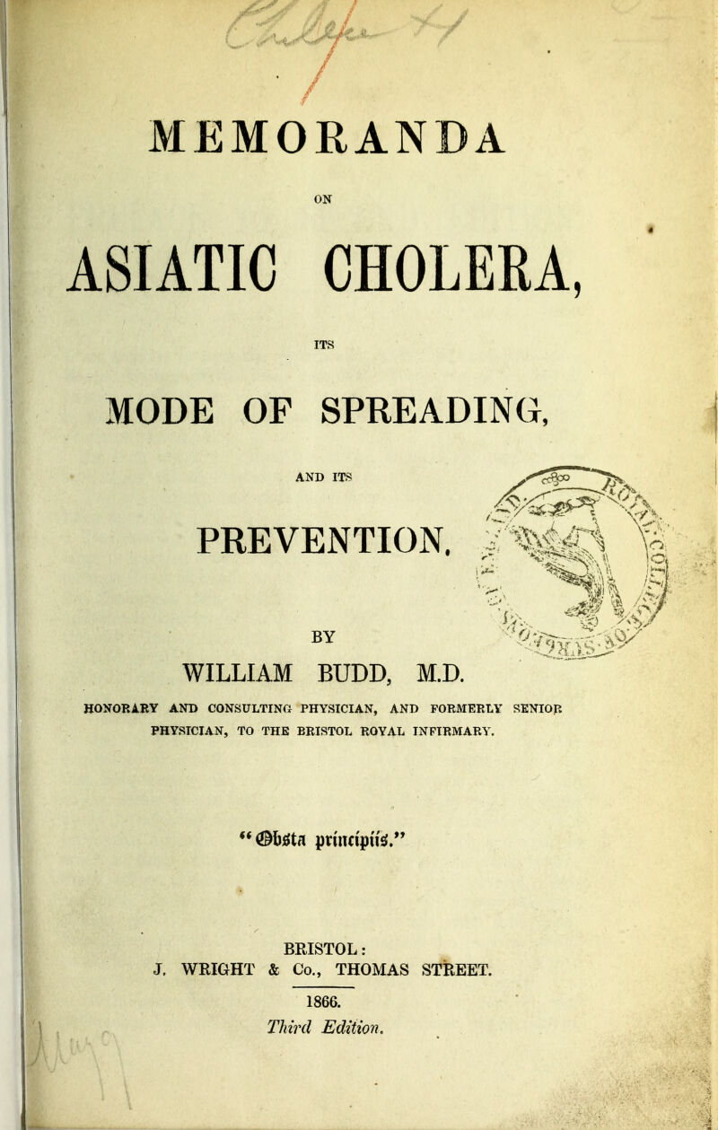 MEMORANDA ON ASIATIC CHOLERA ITS MODE OF SPREADING, AND ITS v^c^o ^ PREVENTION. J7%Sc\ It BY ' ^'^Jf^'^ WILLIAM BUDD, M.D. HONORARY AND CONSULTING PHYSICIAN, AND FORMERLY SENIOR PHYSICIAN, TO THE BRISTOL ROYAL INFIRMARY. <!Mtfta prumptfe. BRISTOL: J. WRIGHT & Co., THOMAS STREET. 1866. Third Edition,